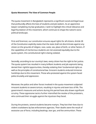 Quota Movement: The View of Common People
The quota movement in Bangladesh represents a significant social and legal issue
that profoundly affects the lives of students and job seekers. As an apprentice
lawyer completing my law graduation, I wish to highlight the critical relevance and
legal foundation of this movement, which continues to shape the nation’s socio-
political landscape.
First and foremost, our constitution ensures equal rights for all citizens. Article 28
of the Constitution explicitly states that the state shall not discriminate against any
citizen on the grounds of religion, race, caste, sex, place of birth, or other factors. If
the capabilities of meritorious students are not assessed equitably due to the
quota system, this constitutional right is being violated.
Secondly, according to our country’s laws, every citizen has the right to fair justice.
The quota system has resulted in many brilliant students and job aspirants being
denied their rightful opportunities, thereby violating their fundamental rights as
well as the principles of constitutional law. Innocent students endured immense
hardships due to this movement. Those who protested against the system faced
police brutality and oppression.
Moreover, the police and other forces involved in the quota movement subjected
innocent students to severe torture, resulting in injuries and even loss of life. The
government’s measures and actions during this period have also drawn significant
scrutiny. These oppressive tactics further intensified the resolve of the protesters,
who continued their struggle against the injustices they faced.
During the protests, several students became martyrs. They lost their lives due to
violent crackdowns by law enforcement agencies. Their deaths were the result of
excessive use of force, including beatings, tear gas, and live ammunition. These
 