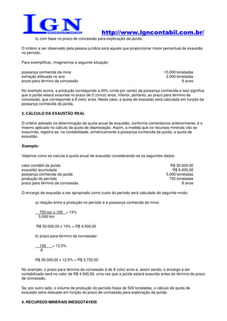 http://www.lgncontabil.com.br/
       b) com base no prazo de concessão para exploração da jazida.

O critério a ser observado pela pessoa jurídica será aquele que proporcionar maior percentual de exaustão
no período.

Para exemplificar, imaginemos a seguinte situação:

possança conhecida da mina                                                        10.000 toneladas
extração efetuada no ano                                                           2.000 toneladas
prazo para término da concessão                                                             8 anos

No exemplo acima, a produção corresponde a 20% (vinte por cento) da possança conhecida e isso significa
que a jazida estará exaurida no prazo de 5 (cinco) anos, inferior, portanto, ao prazo para término da
concessão, que corresponde a 8 (oito) anos. Neste caso, a quota de exaustão será calculada em função da
possança conhecida da jazida.

3. CÁLCULO DA EXAUSTÃO REAL

O critério adotado na determinação da quota anual de exaustão, conforme comentamos anteriormente, é o
mesmo aplicado no cálculo da quota de depreciação. Assim, a medida que os recursos minerais vão se
exaurindo, registra-se, na contabilidade, simetricamente à possança conhecida da jazida, a quota de
exaustão.

Exemplo:

Vejamos como se calcula a quota anual de exaustão considerando-se os seguintes dados:

valor contábil da jazida                                                              R$ 30.000,00
exaustão acumulada                                                                     R$ 6.000,00
possança conhecida da jazida                                                       5.000 toneladas
produção do período                                                                  750 toneladas
prazo para término da concessão                                                             8 anos

O encargo de exaustão a ser apropriado como custo do período será calculado do seguinte modo:

       a) relação entre a produção no período e a possança conhecida da mina:

          750 ton x 100 = 15%
         5.000 ton

        R$ 30.000,00 x 15% = R$ 4.500,00

       b) prazo para término da concessão:

           100   = 12,5%
            8

       R$ 30.000,00 x 12,5% = R$ 3.750,00

No exemplo, o prazo para término da concessão é de 8 (oito) anos e, assim sendo, o encargo a ser
contabilizado será no valor de R$ 4.500,00, uma vez que a jazida estará exaurida antes do término do prazo
de concessão.

Se, por outro lado, o volume de produção do período fosse de 500 toneladas, o cálculo da quota de
exaustão seria efetuado em função do prazo de concessão para exploração da jazida.

4. RECURSOS MINERAIS INESGOTÁVEIS
 