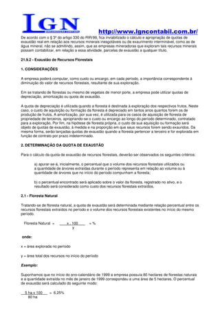 http://www.lgncontabil.com.br/
De acordo com o § 3º do artigo 330 do RIR/99, fica inviabilizado o cálculo e apropriação de quotas de
exaustão real em relação aos recursos minerais inesgotáveis ou de exaurimento interminável, como as de
água mineral, não se admitindo, assim, que as empresas mineradoras que exploram tais recursos minerais
possam contabilizar, em relação a essa atividade, parcelas de exaustão a qualquer título.

21.9.2 - Exaustão de Recursos Florestais

1. CONSIDERAÇÕES

A empresa poderá computar, como custo ou encargo, em cada período, a importância correspondente à
diminuição do valor de recursos florestais, resultante de sua exploração.

Em se tratando de florestas ou mesmo de vegetais de menor porte, a empresa pode utilizar quotas de
depreciação, amortização ou quota de exaustão.

A quota de depreciação é utilizada quando a floresta é destinada à exploração dos respectivos frutos. Neste
caso, o custo de aquisição ou formação da floresta é depreciado em tantos anos quantos forem os de
produção de frutos. A amortização, por sua vez, é utilizada para os casos de aquisição de floresta de
propriedade de terceiros, apropriando-se o custo ou encargo ao longo do período determinado, contratado
para a exploração. Por fim, na hipótese de floresta própria, o custo de sua aquisição ou formação será
objeto de quotas de exaustão, à medida e na proporção em que seus recursos forem sendo exauridos. Da
mesma forma, serão lançadas quotas de exaustão quando a floresta pertencer a terceiro e for explorada em
função de contrato por prazo indeterminado.

2. DETERMINAÇÃO DA QUOTA DE EXAUSTÃO

Para o cálculo da quota de exaustão de recursos florestais, deverão ser observados os seguintes critérios:

        a) apurar-se-á, inicialmente, o percentual que o volume dos recursos florestais utilizados ou
        a quantidade de árvores extraídas durante o período representa em relação ao volume ou à
        quantidade de árvores que no início do período compunham a floresta;

        b) o percentual encontrado será aplicado sobre o valor da floresta, registrado no ativo, e o
        resultado será considerado como custo dos recursos florestais extraídos.

2.1 - Floresta Natural

Tratando-se de floresta natural, a quota de exaustão será determinada mediante relação percentual entre os
recursos florestais extraídos no período e o volume dos recursos florestais existentes no início do mesmo
período.

 Floresta Natural =         x . 100       =%
                                y

onde:

x = área explorada no período

y = área total dos recursos no início do período

Exemplo:

Suponhamos que no início do ano-calendário de 1999 a empresa possuía 80 hectares de florestas naturais
e a quantidade extraída no mês de janeiro de 1999 correspondeu a uma área de 5 hectares. O percentual
de exaustão será calculado do seguinte modo:

  5 ha x 100     = 6,25%
    80 ha
 