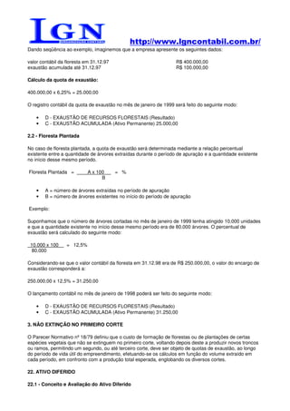 http://www.lgncontabil.com.br/
Dando seqüência ao exemplo, imaginemos que a empresa apresente os seguintes dados:

valor contábil da floresta em 31.12.97                             R$ 400.000,00
exaustão acumulada até 31.12.97                                    R$ 100.000,00

Cálculo da quota de exaustão:

400.000,00 x 6,25% = 25.000,00

O registro contábil da quota de exaustão no mês de janeiro de 1999 será feito do seguinte modo:

    •   D - EXAUSTÃO DE RECURSOS FLORESTAIS (Resultado)
    •   C - EXAUSTÃO ACUMULADA (Ativo Permanente) 25.000,00

2.2 - Floresta Plantada

No caso de floresta plantada, a quota de exaustão será determinada mediante a relação percentual
existente entre a quantidade de árvores extraídas durante o período de apuração e a quantidade existente
no início desse mesmo período.

Floresta Plantada =         A x 100      = %
                                  B

    •   A = número de árvores extraídas no período de apuração
    •   B = número de árvores existentes no início do período de apuração

Exemplo:

Suponhamos que o número de árvores cortadas no mês de janeiro de 1999 tenha atingido 10.000 unidades
e que a quantidade existente no início desse mesmo período era de 80.000 árvores. O percentual de
exaustão será calculado do seguinte modo:

 10.000 x 100     = 12,5%
  80.000

Considerando-se que o valor contábil da floresta em 31.12.98 era de R$ 250.000,00, o valor do encargo de
exaustão corresponderá a:

250.000,00 x 12,5% = 31.250,00

O lançamento contábil no mês de janeiro de 1998 poderá ser feito do seguinte modo:

    •   D - EXAUSTÃO DE RECURSOS FLORESTAIS (Resultado)
    •   C - EXAUSTÃO ACUMULADA (Ativo Permanente) 31.250,00

3. NÃO EXTINÇÃO NO PRIMEIRO CORTE

O Parecer Normativo nº 18/79 definiu que o custo de formação de florestas ou de plantações de certas
espécies vegetais que não se extinguem no primeiro corte, voltando depois deste a produzir novos troncos
ou ramos, permitindo um segundo, ou até terceiro corte, deve ser objeto de quotas de exaustão, ao longo
do período de vida útil do empreendimento, efetuando-se os cálculos em função do volume extraído em
cada período, em confronto com a produção total esperada, englobando os diversos cortes.

22. ATIVO DIFERIDO

22.1 - Conceito e Avaliação do Ativo Diferido
 