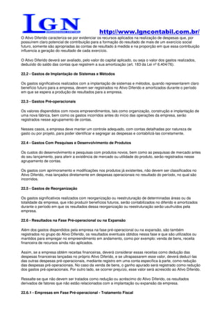 http://www.lgncontabil.com.br/
O Ativo Diferido caracteriza-se por evidenciar os recursos aplicados na realização de despesas que, por
possuírem claro potencial de contribuição para a formação do resultado de mais de um exercício social
futuro, somente são apropriadas às contas de resultado à medida e na proporção em que essa contribuição
influencia a geração do resultado de cada exercício.

O Ativo Diferido deverá ser avaliado, pelo valor do capital aplicado, ou seja o valor dos gastos realizados,
deduzido do saldo das contas que registrem a sua amortização (art. 183 da Lei nº 6.404/76).

22.2 - Gastos de Implantação de Sistemas e Métodos

Os gastos significativos realizados com a implantação de sistemas e métodos, quando representarem claro
benefício futuro para a empresa, devem ser registrados no Ativo Diferido e amortizados durante o período
em que se espera a produção de resultados para a empresa.

22.3 - Gastos Pré-operacionais

Os valores dispendidos com novos empreendimentos, tais como organização, construção e implantação de
uma nova fábrica, bem como os gastos incorridos antes do início das operações da empresa, serão
registrados nesse agrupamento de contas.

Nesses casos, a empresa deve manter um controle adequado, com contas detalhadas por natureza de
gasto ou por projeto, para poder identificar e segregar as despesas e contabilizá-las corretamente.

22.4 - Gastos Com Pesquisas e Desenvolvimento de Produtos

Os custos do desenvolvimento e pesquisas com produtos novos, bem como as pesquisas de mercado antes
do seu lançamento, para aferir a existência de mercado ou utilidade do produto, serão registrados nesse
agrupamento de contas.

Os gastos com aprimoramento e modificações nos produtos já existentes, não devem ser classificados no
Ativo Diferido, mas lançados diretamente em despesas operacionais no resultado do período, no qual são
incorridos.

22.5 - Gastos de Reorganização

Os gastos significativos realizados com reorganização ou reestruturação de determinadas áreas ou da
totalidade da empresa, que irão produzir benefícios futuros, serão contabilizados no diferido e amortizados
durante o período em que os resultados dessa reorganização ou reestruturação serão usufruídos pela
empresa.

22.6 - Resultados na Fase Pré-operacional ou na Expansão

Além dos gastos dispendidos pela empresa na fase pré-operacional ou na expansão, são também
registrados no grupo do Ativo Diferido, os resultados eventuais obtidos nessa fase e que são utilizados ou
mantidos para empregar no empreendimento em andamento, como por exemplo: venda de bens, receita
financeira de recursos ainda não aplicados.

Assim, se a empresa obtém receitas financeiras, deverá considerar essas receitas como dedução das
despesas financeiras lançadas no próprio Ativo Diferido, e se ultrapassarem esse valor, deverá deduzí-las
das outras despesas pré-operacionais, mediante registro em uma conta específica à parte, como redução
das despesas pré-operacionais. No caso da venda de bens, o ganho apurado será registrado como redução
dos gastos pré-operacionais. Por outro lado, se ocorrer prejuízo, esse valor será acrescido ao Ativo Diferido.

Ressalte-se que não devem ser tratados como redução ou acréscimo do Ativo Diferido, os resultados
derivados de fatores que não estão relacionados com a implantação ou expansão da empresa.

22.6.1 - Empresas em Fase Pré-operacional - Tratamento Fiscal
 