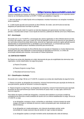 http://www.lgncontabil.com.br/
Perante a legislação do Imposto de Renda, as empresas em fase pré-operacional ou em expansão devem
observar as orientações previstas na IN SRF nº 54/88, que estabelece o seguinte:

I - deve ser apurado um saldo líquido entre as despesas e receitas financeiras e as variações monetárias
ativas e passivas;

II - o saldo líquido apurado será acrescido ao Ativo Diferido. Se credor, será diminuído do total das
despesas pré-operacionais incorridas no período;

III - se o saldo líquido credor for superior ao total das despesas pré-operacionais incorridas no próprio
período, o excesso deve compor o lucro líquido do exercício, podendo ser diferido como lucro inflacionário.

22.7 - Amortização

De acordo com a Lei nº 6.404/76, a amortização dos valores registrados no Ativo Diferido deverá ser feita
em prazo não superior a dez anos, a partir do início da operação normal ou do exercício em que passem a
ser usufruídos os benefícios delas decorrentes, devendo ser registrada a perda do capital aplicado quando
abandonados os empreendimentos ou atividades a que se destinavam, ou comprovado que essas
atividades não poderão produzir resultados suficientes para amortizá-los.

A contrapartida da amortização do Ativo Diferido deve ser lançada em Despesas ou Custos Operacionais,
devendo esse valor estar destacado na Demonstração do Resultado do Exercício, e o critério de
amortização adotado pela empresa, mencionado em Notas Explicativas.

23. CONTAS DO PASSIVO

No Passivo as contas são dispostas em ordem decrescente de grau de exigibilidade dos elementos nele
registrados, e serão classificados nos seguintes grupos:

        a) Passivo Circulante;

        b) Passivo Exigível a Longo Prazo;

        c) Resultado de Exercícios Futuros.

23.1 - Classificação e Avaliação

De acordo com o artigo 180 da Lei nº 6.404/76, no passivo as contas são classificadas da seguinte forma:

I - Passivo circulante: as obrigações da companhia, inclusive financiamentos para aquisição de direitos do
ativo permanente, quando se vencerem no exercício seguinte;

II - Passivo Exigível a Longo Prazo: as obrigações da companhia, inclusive financiamentos para aquisição
de direitos do ativo permanente que tiverem vencimento em prazo maior, ou seja, após o término do
exercício seguinte.

Para efeitos de registro contábil das obrigações, a empresa deve obedecer ao princípio contábil da
competência de exercícios e serão avaliados de acordo com os critérios estabelecidos no artigo 184 da Lei
nº 6.404/76, ou seja:

        a) as obrigações, encargos e riscos, conhecidos ou calculáveis, inclusive imposto de renda
        a pagar com base no resultado do exercício, serão computados pelo valor atualizado até a
        data do balanço;

        b) as obrigações em moeda estrangeira, com cláusula de paridade cambial, serão
        convertidas em moeda nacional à taxa de câmbio em vigor na data do balanço;

        c) as obrigações sujeitas a correção monetária serão atualizadas até a data do balanço.
 