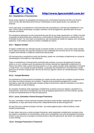 http://www.lgncontabil.com.br/
23.2 - Empréstimos e Financiamentos

Essas contas registram as obrigações da empresa junto a instituições financeiras do País e do Exterior,
cujos recursos são destinados para financiar imobilizações ou para capital de giro a ser aplicado na
empresa.

Como regra geral, os empréstimos e financiamentos são suportados por contratos que estabelecem o seu
valor, forma e época de liberação, encargos incidentes, forma de pagamento, garantias além de outras
cláusulas contratuais.

Os empréstimos distinguem-se dos financiamentos pelo fato de que estes representam um crédito vinculado
à aquisição de determinado bem, podendo ter a intervenção de instituição financeira ou diretamente com o
fornecedor do bem. Por outro lado, os empréstimos, são concessões de crédito em espécie, sem vinculação
específica, muito embora conste do contrato a finalidade do mesmo.

23.2.1 - Registro Contábil

O registro contábil deve ser efetuado quando a empresa receber os recursos, o que muitas vezes coincide
com a data do contrato. No caso dos contratos em que a liberação dos recursos ocorrer em várias parcelas,
o registro será efetuado à medida do recebimento das parcelas.

Os financiamentos e empréstimos ainda não liberados, podem ser controlados contabilmente em contas de
compensação e informados em nota explicativa.

Todos os empréstimos e financiamentos contraídos pela empresa, cujo prazo de pagamento final seja
inferior a um ano, contado a partir da assinatura do contrato, deverão ser registrados contabilmente no
Passivo Circulante. Caso o prazo final seja superior a um ano, esses contratos serão registrados no Exigível
a Longo Prazo, e por ocasião da data do balanço, as parcelas dos empréstimos e financiamentos a longo
prazo que se tornarem exigíveis até o término do exercício seguinte, devem ser transferidas para o Passivo
Circulante.

23.2.2 - Variação Monetária

Os empréstimos e financiamentos contratados em moeda corrente nacional são corrigidos monetariamente
com base nos índices previstos nos contratos. Tratando-se de empréstimos pagáveis em moeda
estrangeira, estes são atualizados pela variação cambial ocorrida entre a data do empréstimo ou do último
saldo atualizado e a data do balanço.

As variações monetárias serão registradas contabilmente na própria conta que registra o empréstimo ou
financiamento, tendo como contrapartida uma conta de despesa operacional ou do Ativo Diferido, quando
se tratar de empreendimento em fase pré-operacional.

23.2.3 - Juros, Comissões e Outros Encargos Financeiros

Os juros, comissões e outros eventuais encargos financeiros serão também registrados pelo regime de
competência, ou seja, pelo tempo transcorrido, independentemente da data de pagamento.

No caso dos juros e demais encargos incorridos , que serão pagáveis após a data do balanço, serão
também provisionados.

O valor relativo aos juros e outros encargos financeiros, serão registrados contabilmente na própria conta
que registra o empréstimo ou financiamento, tendo como contrapartida uma conta de despesas financeiras,
exceto no caso dos juros e encargos incorridos durante a fase pré-operacional, que devem ser registrados
no Ativo Diferido.

23.2.4 - Encargos Financeiros a Transcorrer
 
