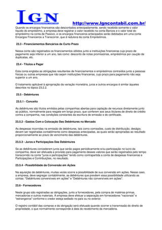 http://www.lgncontabil.com.br/
Quando os encargos financeiros são descontados antecipadamente, sendo recebido somente o valor
líquido do empréstimo, a empresa deve registrar o valor recebido na conta Bancos e o valor total do
empréstimo na conta de Passivo, e os encargos financeiros antecipados serão debitados em uma conta
Encargos Financeiros a Transcorrer, que é redutora da conta Empréstimos.

23.3 - Financiamentos Bancários de Curto Prazo

Nessa conta são registrados os financiamentos obtidos junto a instituições financeiras cujo prazo de
pagamento seja inferior a um ano, tais como: desconto de notas promissórias, empréstimos por caução de
duplicatas, etc.

23.4 - Títulos a Pagar

Esta conta engloba as obrigações resultantes de financiamentos e empréstimos contraídos junto a pessoas
físicas ou outras empresas que não sejam instituições financeiras, cujo prazo para pagamento não seja
superior a um ano.

O tratamento aplicável à apropriação da variação monetária, juros e outros encargos é similar àqueles
descritos no tópico 23.2.2.

23.5 - Debêntures

23.5.1 - Conceito

As debêntures são títulos emitidos pelas companhias abertas para captação de recursos diretamente junto
ao público, normalmente para resgate em longo prazo, que conferem aos seus titulares de direito de crédito
contra a companhia, nas condições constantes da escritura de emissão e do certificado.

23.5.2 - Gastos Com a Colocação Das Debêntures no Mercado

As despesas incorridas na emissão de debêntures, tais como comissões, custo de distribuição, deságio,
devem ser registradas contabilmente como despesas antecipadas, as quais serão apropriadas ao resultado
proporcionalmente ao prazo de vencimento das debêntures.

23.5.3 - Juros e Participações Das Debêntures

Se as debêntures concederem juros que serão pagos periodicamente e/ou participação no lucro da
companhia, deve ser efetuada a provisão para pagamento desses valores que serão registrados pelo tempo
transcorrido na conta "juros e participações" tendo como contrapartida a conta de despesas financeiras e
Participações e Contribuições, no resultado.

23.5.4 - Possibilidade da Conversão em Ações

Na aquisição de debêntures, muitas vezes ocorre a possibilidade de sua conversão em ações. Nesse caso,
a empresa, deve segregar contabilmente, as debêntures que prevêem essa possibilidade utilizando as
contas: "Debêntures conversíveis em ações" e "Debêntures não conversíveis em ações".

23.6 - Fornecedores

Neste grupo são registradas as obrigações, junto a fornecedores, pela compra de matérias-primas,
mercadorias e outros materiais. A empresa deve efetuar a separação em fornecedores "nacionais" e
"estrangeiros" conforme o credor esteja sediado no país ou no exterior.

O registro contábil das compras e da obrigação será efetuado quando ocorrer a transmissão do direito de
propriedade, o que normalmente corresponde à data do recebimento da mercadoria.
 