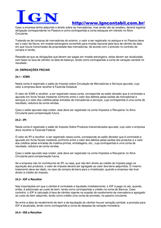 http://www.lgncontabil.com.br/
Caso a empresa tenha adquirido o direito sobre as mercadorias, mas ainda não as recebeu, deverá registrar
obrigação correspondente no Passivo e como contrapartida a conta estoques em trânsito no Ativo
Circulante.

Tratando-se de compras de mercadorias do exterior, o valor a ser registrado no estoque e no Passivo deve
ser o valor da fatura, em moeda estrangeira convertido para moeda nacional pela taxa de câmbio da data
em que houve transmissão da propriedade das mercadorias, de acordo com o previsto no contrato de
compra e venda.

Ressalte-se que as obrigações que devem ser pagas em moeda estrangeira, estas devem ser atualizadas
com base na taxa de câmbio na data do balanço, tendo como contrapartida a conta de variação cambial no
resultado.

24. OBRIGAÇÕES FISCAIS

24.1 - ICMS

Nesta conta é registrado o saldo do Imposto sobre Circulação de Mercadorias e Serviços apurado, cujo
valor a empresa deve recolher à Fazenda Estadual.

O valor do ICMS a recolher, a ser registrado nessa conta, corresponde ao saldo devedor que é controlado e
apurado em livros fiscais mediante confronto entre o valor dos débitos pelas saídas de mercadorias e
serviços e o valor dos créditos pelas entradas de mercadorias e serviços, cuja contrapartida é uma conta de
resultado, redutora da conta vendas.

Caso o saldo apurado seja credor, este deve ser registrado na conta Impostos a Recuperar no Ativo
Circulante para compensação futura.

24.2 - IPI

Nesta conta é registrado o saldo do Imposto Sobre Produtos Industrializados apurado, cujo valor a empresa
deve recolher à Fazenda Federal.

O valor do IPI a recolher, a ser registrado nessa conta, corresponde ao saldo devedor que é controlado e
apurado em livros fiscais mediante confronto entre o valor dos débitos pelas saídas dos produtos e o valor
dos créditos pelas entradas de matéria-primas, embalagens, etc., cuja contrapartida é uma conta de
resultado, redutora da conta vendas.

Caso o saldo apurado seja credor, este deve ser registrado na conta Impostos a Recuperar no Ativo
Circulante para compensação futura.

Se a empresa não for contribuinte do IPI, ou seja, que não têm direito ao crédito do imposto pago na
aquisição dos produtos, o valor do imposto deverá ser agregado ao valor dos bens adquiridos. O mesmo
tratamento deve ser dado, no caso de compra de bens para o imobilizado, quando a empresa não tiver
direito à crédito do imposto.

24.3 - IOF a Recolher

Nas importações em que o câmbio é contratado e liquidado imediatamente, o IOF é pago no ato, quando,
então, é adicionado ao custo do bem, tendo como contrapartida o crédito na conta de Bancos. Caso
contrário, o IOF é calculado à taxa de câmbio vigente na ocasião do recebimento da mercadoria e agregado
ao custo do bem adquirido, tendo como crédito uma conta de provisão, no passivo circulante.

Se entre a data do recebimento do bem e da liquidação do câmbio houver variação cambial, a provisão para
IOF é atualizada, tendo como contrapartida a conta de despesa da variação monetária.

24.4 - ISS a Recolher
 