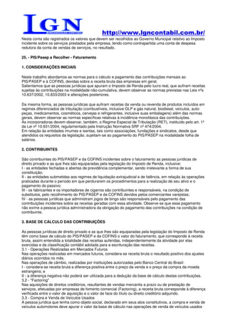 http://www.lgncontabil.com.br/
Nesta conta são registrados os valores que devem ser recolhidos ao Governo Municipal relativo ao Imposto
incidente sobre os serviços prestados pela empresa, tendo como contrapartida uma conta de despesa
redutora da conta de vendas de serviços, no resultado.

25. - PIS/Pasep a Recolher - Faturamento

1. CONSIDERAÇÕES INICIAIS

Neste trabalho abordamos as normas para o cálculo e pagamento das contribuições mensais ao
PIS/PASEP e à COFINS, devidas sobre a receita bruta das empresas em geral.
Salientamos que as pessoas jurídicas que apuram o Imposto de Renda pelo lucro real, que aufiram receitas
sujeitas às contribuições na modalidade não-cumulativa, devem observar as normas previstas nas Leis nºs
10.637/2002, 10.833/2003 e alterações posteriores.

Da mesma forma, as pessoas jurídicas que aufiram receitas da venda ou revenda de produtos incluídos em
regimes diferenciados de tributação (combustíveis, inclusive GLP e gás natural, biodiesel, veículos, auto-
peças, medicamentos, cosméticos, cervejas e refrigerantes, inclusive suas embalagens) além das normas
gerais, devem observar as normas específicas relativas à incidência monofásica das contribuições.
As incorporadoras devem observar, também, o Regime Especial de Tributação (RET), instituído pelo art. 1º
da Lei nº 10.931/2004, regulamentado pela Instrução Normativa SRF nº 474/2004.
Em relação às entidades imumes e isentas, tais como associações, fundações e sindicatos, desde que
atendidos os requisitos da legislação, sujeitam-se ao pagamento do PIS/PASEP na modalidade folha de
salários.

2. CONTRIBUINTES

São contribuintes do PIS/PASEP e da COFINS incidentes sobre o faturamento as pessoas jurídicas de
direito privado e as que lhes são equiparadas pela legislação do Imposto de Renda, inclusive:
I - as entidades fechadas e abertas de previdência complementar, sendo irrelevante a forma de sua
constituição;
II - as entidades submetidas aos regimes de liquidação extrajudicial e de falência, em relação às operações
praticadas durante o período em que perdurarem os procedimentos para a realização de seu ativo e o
pagamento do passivo;
III - os fabricantes e os importadores de cigarros são contribuintes e responsáveis, na condição de
substitutos, pelo recolhimento do PIS/PASEP e da COFINS devidos pelos comerciantes varejistas;
IV - as pessoas jurídicas que administram jogos de bingo são responsáveis pelo pagamento das
contribuições incidentes sobre as receitas geradas com essa atividade. Observe-se que esse pagamento
não exime a pessoa jurídica administradora da obrigação do pagamento das contribuições na condição de
contribuinte.

3. BASE DE CÁLCULO DAS CONTRIBUIÇÕES

As pessoas jurídicas de direito privado e as que lhes são equiparadas pela legislação do Imposto de Renda
têm como base de cálculo do PIS/PASEP e da COFINS o valor do faturamento, que corresponde à receita
bruta, assim entendida a totalidade das receitas auferidas, independentemente da atividade por elas
exercidas e da classificação contábil adotada para a escrituração das receitas.
3.1 - Operações Realizadas em Mercados Futuros
Nas operações realizadas em mercados futuros, considera-se receita bruta o resultado positivo dos ajustes
diários ocorridos no mês.
Nas operações de câmbio, realizadas por instituições autorizadas pelo Banco Central do Brasil:
I - considera-se receita bruta a diferença positiva entre o preço da venda e o preço da compra da moeda
estrangeira; e
II - a diferença negativa não poderá ser utilizada para a dedução da base de cálculo destas contribuições.
3.2 - "Factoring"
Nas aquisições de direitos creditórios, resultantes de vendas mercantis a prazo ou de prestação de
serviços, efetuadas por empresas de fomento comercial (Factoring), a receita bruta corresponde à diferença
verificada entre o valor de aquisição e o valor de face do título ou direito creditório adquirido.
3.3 - Compra e Venda de Veículos Usados
A pessoa jurídica que tenha como objeto social, declarado em seus atos constitutivos, a compra e venda de
veículos automotores deve apurar o valor da base de cálculo nas operações de venda de veículos usados
 