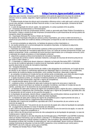 http://www.lgncontabil.com.br/
adquiridos para revenda, inclusive quando recebidos como parte do pagamento do preço de venda de
veículos novos ou usados, segundo o regime aplicável às operações de consignação, observado o
seguinte:
I - na determinação da base de cálculo será computada a diferença entre o valor pelo qual o veículo usado
houver sido alienado, constante da Nota Fiscal de venda, e o seu custo de aquisição, constante da Nota
Fiscal de entrada;
II - o custo de aquisição de veículo usado, nas operações, é o preço ajustado entre as partes.
3.4 - Empresas Concessionárias ou Permissionárias
O valor auferido de fundo de compensação tarifária, criado ou aprovado pelo Poder Público Concedente ou
Permissório, integra a receita bruta das empresas concessionárias ou permissionárias de serviço público de
transporte urbano de passageiros.
3.5 - Importação Efetuada Por Conta e Ordem de Terceiros
Na hipótese de importação efetuada por pessoa jurídica importadora, por conta e ordem de terceiros, a
receita bruta para efeito de incidência destas contribuições corresponde ao valor da receita bruta auferida
com:
I - os serviços prestados ao adquirente, na hipótese da pessoa jurídica importadora; e
II - da receita auferida com a comercialização da mercadoria importada, na hipótese do adquirente.
Para esse efeito considera-se:
I - importador por conta e ordem de terceiros a pessoa jurídica que promover, em seu nome, o despacho
aduaneiro de importação de mercadoria adquirida por outra, em razão de contrato previamente firmado, que
poderá compreender, ainda, a prestação de outros serviços relacionados com a transação comercial, como
a realização de cotação de preços e a intermediação comercial;
II - adquirente a pessoa jurídica encomendante da mercadoria importada;
III - a operação de comércio exterior realizada mediante a utilização de recursos de terceiros presume-se
por conta e ordem destes; e
IV - o importador e o adquirente devem observar o disposto na Instrução Normativa SRF nº 225/2002.
As normas de incidência aplicáveis à receita bruta de importador aplicam-se à receita do adquirente,
quando decorrente da venda de mercadoria importada.
3.6 - Variações Monetárias
As variações monetárias ativas dos direitos de crédito e das obrigações do contribuinte, em função de taxa
de câmbio ou de índices ou coeficientes aplicáveis por disposição legal ou contratual, são consideradas,
para efeitos da incidência destas contribuições, como receitas financeiras, observado o seguinte:
I - as variações monetárias em função da taxa de câmbio serão consideradas, para efeito de determinação
da base de cálculo das contribuições, quando da liquidação da correspondente operação;
II - à opção da pessoa jurídica, as variações monetárias poderão ser consideradas, na determinação da
base de cálculo das contribuições, segundo o regime de competência;
III - a opção prevista aplicar-se-á a todo o ano-calendário;
IV - a pessoa jurídica, na hipótese de optar pela mudança do regime de caixa para o regime de
competência, deverá reconhecer as receitas de variações monetárias, ocorridas em função da taxa de
câmbio, auferidas até 31 de dezembro do ano precedente ao da opção;
V - na hipótese de optar pela mudança do regime de competência para o regime de caixa, a pessoa jurídica:
a) deverá efetuar o pagamento das contribuições, devidas sob o regime de competência, apuradas até o dia
31 de dezembro do ano anterior ao do exercício da opção; e
b) na liquidação da operação, deverá efetuar o pagamento das contribuições relativas ao período de 1º de
janeiro do ano do exercício da opção até a data da citada liquidação;
VI - na hipótese de optar pela mudança do regime de competência para o regime previsto de caixa, a
pessoa jurídica deverá efetuar o pagamento das contribuições:
a) devidas sob o regime de competência, apuradas até o dia 31 de dezembro do ano anterior ao do
exercício da opção; e
b) relativas ao período de 1º de janeiro do ano do exercício da opção até a data da liquidação da operação;
VII - os pagamentos referidos no inciso VI deverão ser efetuados:
a) até o último dia útil da primeira quinzena do mês de fevereiro do ano do exercício da opção, no caso de
mudança para o regime de competência; e
b) até o último dia útil da primeira quinzena do mês subseqüente ao da liquidação da operação, no caso de
mudança para o regime de caixa.
Alertamos que a redução a zero das alíquotas da Contribuição para o PIS/PASEP e da COFINS incidentes
sobre as receitas financeiras a que se referem o Decreto nº 5.164/2004 somente se aplica às receitas
auferidas pelas pessoas jurídicas sujeitas à incidência "não-cumulativa" das referidas contribuições.
As pessoas jurídicas não incluídas na sistemática da "não-cumulatividade" devem continuar tributando as
receitas financeiras às alíquotas normais de 0,65% (sessenta e cinco centésimos por cento) para o
PIS/PASEP e de 3,0% (três por cento) para a COFINS.
3.7 - Receitas de Vendas Para o Poder Público
 