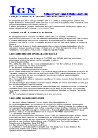 http://www.lgncontabil.com.br/
4. ADOÇÃO DO REGIME DE CAIXA PARA RECONHECIMENTO DAS RECEITAS

De acordo com o art. 14 da Instrução Normativa SRF nº 247/2003, as pessoas jurídicas optantes pelo
regime de tributação do Imposto de Renda com base no lucro presumido poderão adotar o regime de caixa
para fins da incidência do PIS/PASEP e da COFINS.
A adoção do regime de caixa está condicionada à adoção do mesmo critério em relação ao Imposto de
Renda e à Contribuição Social sobre o Lucro Líquido (CSLL).

5. VALORES QUE NÃO INTEGRAM A RECEITA BRUTA

Na apuração da base de cálculo do PIS/PASEP e da COFINS, não integram a receita bruta:
a) do doador ou patrocinador, o valor das receitas correspondentes a doações e patrocínios, realizados sob
a forma de prestação de serviços ou de fornecimento de material de consumo para projetos culturais,
amparados pela Lei nº 8.313/1991, computados a preços de mercado para fins de dedução do Imposto de
Renda; e
b) a contrapartida do aumento do ativo da pessoa jurídica, em decorrência da atualização do valor dos
estoques de produtos agrícolas, animais e extrativos, tanto em virtude do registro no estoque de crias
nascidas no período, como pela avaliação do estoque a preço de mercado.

6. EXCLUSÕES/DEDUÇÕES GERAIS DA BASE DE CÁLCULO

Para efeito de apuração da base de cálculo do PIS/PASEP e da COFINS, podem ser excluídos ou
deduzidos da receita bruta, quando a tenham integrado, os valores:
I - das vendas canceladas;
Obs.: Na hipótese de o valor das vendas canceladas superar o valor da receita bruta do mês, o saldo
poderá ser compensado nos meses subseqüentes.
II - dos descontos incondicionais concedidos;
III - do Imposto sobre Produtos Industrializados (IPI);
IV - do Imposto sobre Operações relativas à Circulação de Mercadorias e sobre Prestações de Serviços de
Transporte Interestadual e Intermunicipal e de Comunicação (ICMS), quando destacado em Nota Fiscal e
cobrado pelo vendedor dos bens ou prestador dos serviços na condição de substituto tributário;
V - das reversões de provisões;
Obs.: A exclusão não se aplica na hipótese de provisão que tenha sido deduzida da base de cálculo quando
de sua constituição.
VI - das recuperações de créditos baixados como perdas, limitados aos valores efetivamente baixados, que
não representem ingresso de novas receitas;
VII - dos resultados positivos da avaliação de investimentos pelo valor do patrimônio líquido e dos lucros e
dividendos derivados de investimentos avaliados pelo custo de aquisição, que tenham sido computados
como receita, inclusive os derivados de empreendimento objeto de Sociedade em Conta de Participação
(SCP); e
VII - das receitas decorrentes das vendas de bens do ativo permanente.

7. EXCLUSÕES E DEDUÇÕES ESPECÍFICAS

7.1 - Varejistas e Revendedores de Produtos Sujeitos à Incidência Monofásica
Os comerciantes varejistas e os revendedores de combustíveis, veículos, autopeças, medicamentos,
cosméticos, produto de toucador, cigarros, cervejas, refrigerantes e águas envasadas, devem observar as
normas específicas de cada setor, para verificar se o produto vendido já sofreu a incidência da contribuição
no fabricante ou importador, nos regimes monofásicos ou de substituição tributária, hipótese em que é
permitida a dedução do valor de venda da base de cálculo do PIS/PASEP e da COFINS.
7.2 - Convênios e Planos de Saúde
De acordo com o Ato Declaratório Interpretativo SRF nº 1/2004, os valores glosados pela auditoria médica
dos convênios e planos de saúde, nas faturas emitidas em razão da prestação de serviços e de
fornecimento de materiais aos seus conveniados, devem ser considerados vendas canceladas para fins de
apuração da base de cálculo da Contribuição para o PIS/PASEP e da Contribuição Social para
Financiamento da Seguridade Social (COFINS).
7.3 - Operadoras de Planos de Assistência à Saúde
As operadoras de planos de assistência à saúde, para efeito de apuração da base de cálculo das
contribuições, podem excluir ou deduzir da receita bruta o valor:
a) das co-responsabilidades cedidas;
 