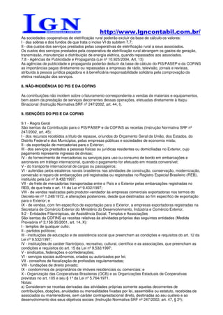 http://www.lgncontabil.com.br/
As sociedades cooperativas de eletrificação rural poderão excluir da base de cálculo os valores:
I - das sobras e dos fundos de que trata o inciso VI do subitem 7.7;
II - dos custos dos serviços prestados pelas cooperativas de eletrificação rural a seus associados.
Os custos dos serviços prestados pela cooperativa de eletrificação rural abrangem os gastos de geração,
transmissão, manutenção e distribuição de energia elétrica, quando repassados aos associados.
7.8 - Agências de Publicidade e Propaganda (Lei nº 10.925/2004, Art. 13)
As agências de publicidade e propaganda poderão deduzir da base de cálculo do PIS/PASEP e da COFINS
as importâncias pagas diretamente ou repassadas a empresas de rádio, televisão, jornais e revistas,
atribuída à pessoa jurídica pagadora e à beneficiária responsabilidade solidária pela comprovação da
efetiva realização dos serviços.

8. NÃO-INCIDÊNCIA DO PIS E DA COFINS

As contribuições não incidem sobre o faturamento correspondente a vendas de materiais e equipamentos,
bem assim da prestação de serviços decorrentes dessas operações, efetuadas diretamente à Itaipu
Binacional (Instrução Normativa SRF nº 247/2002, art. 44, I).

9. ISENÇÕES DO PIS E DA COFINS

9.1 - Regra Geral
São isentas da Contribuição para o PIS/PASEP e da COFINS as receitas (Instrução Normativa SRF nº
247/2002, art. 45):
I - dos recursos recebidos a título de repasse, oriundos do Orçamento Geral da União, dos Estados, do
Distrito Federal e dos Municípios, pelas empresas públicas e sociedades de economia mista;
II - da exportação de mercadorias para o Exterior;
III - dos serviços prestados a pessoas físicas ou jurídicas residentes ou domiciliadas no Exterior, cujo
pagamento represente ingresso de divisas;
IV - do fornecimento de mercadorias ou serviços para uso ou consumo de bordo em embarcações e
aeronaves em tráfego internacional, quando o pagamento for efetuado em moeda conversível;
V - do transporte internacional de cargas ou passageiros;
VI - auferidas pelos estaleiros navais brasileiros nas atividades de construção, conservação, modernização,
conversão e reparo de embarcações pré-registradas ou registradas no Registro Especial Brasileiro (REB),
instituído pela Lei nº 9.432/1997;
VII - de frete de mercadorias transportadas entre o País e o Exterior pelas embarcações registradas no
REB, de que trata o art. 11 da Lei nº 9.432/1997;
VIII - de vendas realizadas pelo produtor-vendedor às empresas comerciais exportadoras nos termos do
Decreto-lei nº 1.248/1972, e alterações posteriores, desde que destinadas ao fim específico de exportação
para o Exterior; e
IX - de vendas, com fim específico de exportação para o Exterior, a empresas exportadoras registradas na
Secretaria de Comércio Exterior do Ministério do Desenvolvimento, Indústria e Comércio Exterior.
9.2 - Entidades Filantrópicas, de Assistência Social, Templos e Associações
São isentas da COFINS as receitas relativas às atividades próprias das seguintes entidades (Medida
Provisória nº 2.158-35/2001, art. 14, X):
I - templos de qualquer culto;
II - partidos políticos;
III - instituições de educação e de assistência social que preencham as condições e requisitos do art. 12 da
Lei nº 9.532/1997;
IV - instituições de caráter filantrópico, recreativo, cultural, científico e as associações, que preencham as
condições e requisitos do art. 15 da Lei nº 9.532/1997;
V - sindicatos, federações e confederações;
VI - serviços sociais autônomos, criados ou autorizados por lei;
VII - conselhos de fiscalização de profissões regulamentadas;
VIII - fundações de direito privado;
IX - condomínios de proprietários de imóveis residenciais ou comerciais; e
X - Organização das Cooperativas Brasileiras (OCB) e as Organizações Estaduais de Cooperativas
previstas no art. 105 e seu § 1º da Lei nº 5.764/1971.
Notas:
a) Consideram-se receitas derivadas das atividades próprias somente aquelas decorrentes de
contribuições, doações, anuidades ou mensalidades fixadas por lei, assembléia ou estatuto, recebidas de
associados ou mantenedores, sem caráter contraprestacional direto, destinadas ao seu custeio e ao
desenvolvimento dos seus objetivos sociais (Instrução Normativa SRF nº 247/2002, art. 47, § 2º);
 