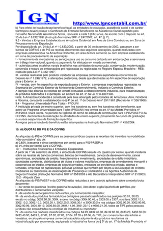 http://www.lgncontabil.com.br/
b) Para efeito de fruição desse benefício fiscal, as entidades de educação, assistência social e de caráter
filantrópico devem possuir o Certificado de Entidade Beneficente de Assistência Social expedido pelo
Conselho Nacional de Assistência Social, renovado a cada 3 (três) anos, de acordo com o disposto no art.
55 da Lei nº 8.212/1991 (Instrução Normativa SRF nº 247/2002, art. 47, § 1º).
9.3 - Vendas a Empresa Estabelecida na Amazônia Ocidental, em Área de Livre Comércio ou em Zona de
Processamento de Exportação
Por disposição do art. 24 da Lei nº 10.833/2003, a partir de 30 de dezembro de 2003, passaram a ser
isentas da COFINS e do PIS as receitas decorrentes das seguintes operações, quando realizadas com
empresas estabelecidas na Amazônia Ocidental, em área de livre comércio ou com empresa estabelecida
em zona de processamento de exportação:
I - fornecimento de mercadorias ou serviços para uso ou consumo de bordo em embarcações e aeronaves
em tráfego internacional, quando o pagamento for efetuado em moeda conversível;
II - auferidas pelos estaleiros navais brasileiros nas atividades de construção, conservação, modernização,
conversão e reparo de embarcações pré-registradas ou registradas no Registro Especial Brasileiro - REB,
instituído pela Lei nº 9.432/1997;
III - vendas realizadas pelo produtor-vendedor às empresas comerciais exportadoras nos termos do
Decreto-lei nº 1.248/1972, e alterações posteriores, desde que destinadas ao fim específico de exportação
para o Exterior; e
IV - vendas, com fim específico de exportação para o Exterior, a empresas exportadoras registradas na
Secretaria de Comércio Exterior do Ministério do Desenvolvimento, Indústria e Comércio Exterior.
A isenção não alcança as receitas de vendas efetuadas a estabelecimento industrial, para industrialização
de produtos destinados à exportação, ao amparo do art. 3º da Lei nº 8.402/1992.
Nota: A Amazônia Ocidental é constituída pela área abrangida pelos Estados do Amazonas, Acre, Rondônia
e Roraima, consoante o estabelecido no § 4º do art. 1º do Decreto-lei nº 291/1967 (Decreto-lei nº 356/1968).
9.4 - Programa Universidade Para Todos - PROUNI
A instituição privada de ensino superior, com fins lucrativos ou sem fins lucrativos não-beneficente, que
aderir ao Programa Universidade para Todos (PROUNI) nos termos do art. 5º da Medida Provisória nº
213/2004, ficará isenta, no período de vigência do termo de adesão da contribuição para o PIS/PASEP e da
COFINS, decorrentes da realização de atividades de ensino superior, proveniente de cursos de graduação
ou cursos seqüenciais de formação específica.
As regras para a fruição do benefício estão estampadas na Instrução Normativa SRF nº 456/2004.

10. ALÍQUOTAS DO PIS E DA COFINS

As alíquotas do PIS e COFINS para as pessoas jurídicas ou para as receitas não inseridas na modalidade
"não-cumulativa" são de:
a) 0,65% (sessenta e cinco centésimos por cento) para o PIS/PASEP; e
b) 3% (três por cento) para a COFINS.
10.1 - Instituições Financeiras e Entidades Equiparadas
A partir de 1º de setembro de 2003, a alíquota da COFINS será de 4% (quatro por cento), quando incidente
sobre as receitas de bancos comerciais, bancos de investimentos, bancos de desenvolvimento, caixas
econômicas, sociedades de crédito, financiamento e investimento, sociedades de crédito imobiliário,
sociedades corretoras, distribuidoras de títulos e valores mobiliários, empresas de arrendamento mercantil e
cooperativas de crédito, empresas de seguros privados, entidades de previdência privada, abertas e
fechadas, empresas de capitalização, pessoas jurídicas que tenham por objeto a securitização de créditos
imobiliários ou financeiros, as Associações de Poupança e Empréstimo e os Agentes Autônomos de
Seguros Privados (Instrução Normativa SRF nº 358/2003 e Ato Declaratório Interpretativo SRF nº 21/2003).
10.2 - Alíquota Zero
As alíquotas do PIS/PASEP e da COFINS estão reduzidas a zero quando aplicáveis sobre a receita bruta
decorrente:
I - da venda de gasolinas (exceto gasolina de aviação), óleo diesel e gás liquefeito de petróleo, por
distribuidores e comerciantes varejistas;
II - da venda de álcool para fins carburantes, por comerciantes varejistas;
III - da venda dos produtos farmacêuticos de higiene pessoal classificados nas posições 30.01, 30.03,
exceto no código 3003.90.56, 3004, exceto no código 3004.90.46, e 3303.00 a 3307, nos itens 3002.10.1,
3002.10.2, 3002.10.3, 3002.20.1, 3002.20.2, 3006.30.1 e 3006.30.2 e nos códigos 3002.90.20, 3002.90.92,
3002.90.99, 3005.10.10, 3006.60.00, 3401.11.90, 3401.20.10 e 9603.21.00, todos da TIPI, pelas pessoas
jurídicas não enquadradas na condição de industrial ou importador;
IV - da venda dos produtos classificados nos códigos 84.29, 8432.40.00, 84.32.80.00, 8433.20, 8433.30.00,
8433.40.00, 8433.5, 87.01, 87.02, 87.03, 87.04, 87.05 e 87.06, da TIPI, por comerciantes atacadistas e
varejistas, exceto pela empresa comercial atacadista adquirente dos produtos resultantes da
industrialização por encomenda, equiparada a industrial na forma do § 5º do art. 17 da Medida Provisória nº
 