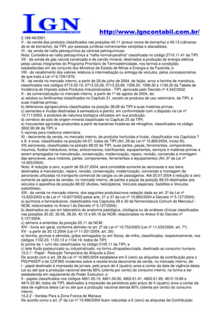 http://www.lgncontabil.com.br/
2.189-49/2001;
V - da venda dos produtos classificados nas posições 40.11 (pneus novos de borracha) e 40.13 (câmaras-
de-ar de borracha), da TIPI, por pessoas jurídicas comerciantes varejistas e atacadistas;
VI - da venda de nafta petroquímica às centrais petroquímicas;
Nota: Considera-se nafta petroquímica a "nafta normal-parafina" classificada no código 2710.11.41 da TIPI.
VII - da venda de gás natural canalizado e de carvão mineral, destinados à produção de energia elétrica
pelas usinas integrantes do Programa Prioritário de Termoeletricidade, nos termos e condições
estabelecidas em ato conjunto dos Ministros de Estado de Minas e Energia e da Fazenda; e
VIII - do recebimento dos valores relativos à intermediação ou entrega de veículos, pelos concessionários
de que trata a Lei nº 6.729/1979;
IX - da venda no mercado interno, a partir de 26 de julho de 2004, de feijão, arroz e farinha de mandioca,
classificados nos códigos 0713.33.19, 0713.33.29, 0713.33.99, 1006.20, 1006.30 e 1106.20 da Tabela de
Incidência do Imposto sobre Produtos Industrializados - TIPI, aprovada pelo Decreto nº 4.542/2002;
X - da comercialização no mercado interno, a partir de 1º de agosto de 2004, de:
a) adubos ou fertilizantes classificados no Capítulo 31, exceto os produtos de uso veterinário, da TIPI, e
suas matérias-primas;
b) defensivos agropecuários classificados na posição 38.08 da TIPI e suas matérias-primas;
c) sementes e mudas destinadas à semeadura e plantio, em conformidade com o disposto na Lei nº
10.711/2003, e produtos de natureza biológica utilizados em sua produção;
d) corretivo de solo de origem mineral classificado no Capítulo 25 da TIPI;
e) inoculantes agrícolas produzidos a partir de bactérias fixadoras de nitrogênio, classificados no código
3002.90.99 da TIPI; e
f) vacinas para medicina veterinária;
XI - decorrente da venda, no mercado interno, de produtos hortícolas e frutas, classificados nos Capítulos 7
e 8, e ovos, classificados na posição 04.07, todos da TIPI (Art. 28 da Lei nº 10.865/2004, inciso III);
XII) aeronaves, classificadas na posição 88.02 da TIPI, suas partes, peças, ferramentais, componentes,
insumos, fluidos hidráulicos, tintas, anticorrosivos, lubrificantes, equipamentos, serviços e matérias-primas a
serem empregados na manutenção, conservação, modernização, reparo, revisão, conversão e montagem
das aeronaves, seus motores, partes, componentes, ferramentais e equipamentos (Art. 6º da Lei nº
10.925/2004);
Nota: A redução a zero, a partir de 26.07.2004, será concedida somente às aeronaves e aos bens
destinados à manutenção, reparo, revisão, conservação, modernização, conversão e montagem de
aeronaves utilizadas no transporte comercial de cargas ou de passageiros. Até 25.07.2004 a redução a zero
somente se aplicava às vendas, no mercado interno, de partes e peças da posição 88.03 destinadas aos
veículos e aparelhos da posição 88.02 (Aviões, helicópteros, Veículos especiais, Satélites e Veículos
suborbitais).
XIII - da venda no mercado interno, dos seguintes produtos(nova redação dada ao art. 2º da Lei nº
10.833/2003 e da Lei nº 10.637/2002 pelos arts. 21 e 37 da Lei nº 10.865/2004 e Decreto nº 5.127/2004):
a) químicos e farmacêuticos, classificados nos Capítulos 29 e 30 da Nomenclatura Comum do Mercosul -
NCM, relacionados no Anexo I do Decreto nº 5.127/2004);
b) destinados ao uso em laboratório de anatomia patológica, citológica ou de análises clínicas classificados
nas posições 30.02, 30.06, 39.26, 40.15 e 90.18 da NCM, relacionados no Anexo II do Decreto nº
5.127/2004;
c) sêmens e embriões da posição 05.11 da NCM;
XIV - livros em geral, conforme definido no art. 2º da Lei nº 10.753/2003 (Lei nº 11.033/2004, art. 7º);
XV - a partir de 30.12.2004 (Lei nº 11.051/2004, art. 29):
a) farinha, grumos e sêmolas, grãos esmagados ou em flocos, de milho, classificados, respectivamente, nos
códigos 1102.20, 1103.13 e 1104.19, todos da TIPI;
b) pintos de 1 (um) dia classificados no código 0105.11 da TIPI; e
c) leite fluido pasteurizado ou industrializado, na forma ultrapasteurizado, destinado ao consumo humano.
10.2.1 - Papel - Redução Temporária da Alíquota a Zero
De acordo com o art. 28 da Lei nº 10.865/2004 estabelece em 0 (zero) as alíquotas da contribuição para o
PIS/PASEP e da COFINS incidentes sobre a receita bruta decorrente da venda, no mercado interno, de:
I - papel destinado à impressão de jornais, pelo prazo de 4 (quatro) anos a contar da data de vigência desta
Lei ou até que a produção nacional atenda 80% (oitenta por cento) do consumo interno, na forma a ser
estabelecida em regulamento do Poder Executivo; e
II - papéis classificados nos códigos 4801.00.10, 4801.00.90, 4802.61.91, 4802.61.99, 4810.19.89 e
4810.22.90, todos da TIPI, destinados à impressão de periódicos pelo prazo de 4 (quatro) anos a contar da
data de vigência desta Lei ou até que a produção nacional atenda 80% (oitenta por cento) do consumo
interno.
10.2.2 - Vendas Para a Zona Franca de Manaus
De acordo como o art. 2º da Lei nº 10.996/2004 ficam reduzidas a 0 (zero) as alíquotas da Contribuição
 