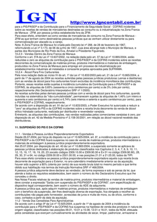 http://www.lgncontabil.com.br/
para o PIS/PASEP e da Contribuição para o Financiamento da Seguridade Social - COFINS incidentes
sobre as receitas de vendas de mercadorias destinadas ao consumo ou à industrialização na Zona Franca
de Manaus - ZFM, por pessoa jurídica estabelecida fora da ZFM.
Para esse efeito, entendem-se como vendas de mercadorias de consumo na Zona Franca de Manaus -
ZFM as que tenham como destinatárias pessoas jurídicas que as venham utilizar diretamente ou para
comercialização por atacado ou a varejo.
Nota: A Zona Franca de Manaus foi criada pelo Decreto-lei nº 288, de 28 de fevereiro de 1967,
reformulando a Lei nº 3.173, de 06 de junho de 1957, cuja área abrange todo o Município de Manaus, e
partes dos Municípios de Rio Preto da Eva, Amatari e Presidente Figueiredo.
10.2.3 - Vendas Dentro da Zona Franca de Manaus
Conforme o art. 5ºA da Lei nº 10.637/2002, na redação dada pelo art. 37 da Lei nº 10.865/2004, estão
reduzidas a zero as alíquotas da contribuição para o PIS/PASEP e da COFINS incidentes sobre as receitas
decorrentes da comercialização de matérias-primas, produtos intermediários e materiais de embalagem,
produzidos na Zona Franca de Manaus para emprego em processo de industrialização por
estabelecimentos industriais ali instalados e consoante projetos aprovados pela SUFRAMA.
10.2.4 - Álcool Para Fins Carburantes
Pela nova redação dada ao inciso IV do art. 1º da Lei nº 10.833/2003 pelo art. 21 da Lei nº 10.865/2004, a
partir de 1º de agosto de 2004 as receitas auferidas pelas pessoas jurídicas produtoras (usinas e destilarias)
com as vendas de álcool para fins carburantes foram excluídas da incidência monofásica das contribuições.
Portanto, essas receitas estão sujeitas à incidência cumulativa da Contribuição para o PIS/PASEP e da
COFINS, às alíquotas de 0,65% (sessenta e cinco centésimos por cento) e de 3% (três por cento),
respectivamente (Ato Declaratório Interpretativo SRF nº 1/2005).
As receitas auferidas pelas demais pessoas jurídicas com a venda de álcool para fins carburantes, quando
incluídas na sistemática da "não-cumulatividade", permanecem sujeitas às alíquotas de 1,46% (um inteiro e
quarenta e seis centésimos por cento) e 6,74% (seis inteiros e setenta e quatro centésimos por cento), para
o PIS/PASEP e COFINS, respectivamente.
De acordo com a disposição do art. 91 da Lei nº 10.833/2003, o Poder Executivo foi autorizado a reduzir a
"zero" as alíquotas do PIS e da COFINS incidentes sobre a receita bruta decorrente da venda de álcool
etílico hidratado carburante, realizada por distribuidor e revendedor varejista.
Entretanto, as alíquotas das contribuições, nas vendas realizadas pelos comerciantes varejistas é zero, por
disposição do art. 42 da Medida Provisória nº 2.158-35/2001, em relação ao álcool nacional recebido das
distribuidoras.

11. SUSPENSÃO DO PIS E DA COFINS

11.1 - Vendas à Pessoa Jurídica Preponderantemente Exportadora
Desde 26.07.2004, por força do disposto na Lei nº 10.925/2004, art. 6º, a incidência da contribuição para o
PIS/PASEP e da COFINS ficará suspensa no caso de venda de matérias-primas, produtos intermediários e
materiais de embalagem à pessoa jurídica preponderantemente exportadora.
Até 25.07.2004, por disposição do art. 40 da Lei nº 10.865/2004, a suspensão somente se aplicava às
pessoas jurídicas dedicadas à elaboração de produtos classificados nos Capítulos 2, 3, 4, 7, 8, 9, 10, 11,
12, 15, 16, 17, 18, 19, 20, 23 (exceto códigos 2309.10.00 e 2309.90.30 e Ex 01 no código 2309.90.90), 28,
29, 30, 31 e 64, no código 2209.00.00 e 2501.00.00, e nas posições 21.01 a 21.05.00, todos da TIPI.
Para esse efeito considera-se pessoa jurídica preponderantemente exportadora aquela cuja receita bruta
decorrente de exportação para o Exterior, no ano-calendário imediatamente anterior ao da aquisição,
houver sido superior a 80% (oitenta por cento) de sua receita bruta total no mesmo período e que tenha
obtido sua habilitação nos termos da Instrução Normativa SRF nº 466/2004.
A pessoa jurídica adquirente deve declarar ao vendedor, de forma expressa e sob as penas da lei, que
atende a todos os requisitos estabelecidos, bem assim o número do Ato Declaratório Executivo que lhe
concedeu o direito.
Nas Notas Fiscais relativas às vendas de matéria-prima, produtos intermediários e material de embalagem,
deve constar a expressão "Saída com suspensão do PIS/PASEP e da COFINS", com especificação do
dispositivo legal correspondente, bem assim o número do ADE da adquirente.
A pessoa jurídica que, após adquirir matérias-primas, produtos intermediários e materiais de embalagem
com o benefício da suspensão, der-lhes destinação diversa de exportação, fica obrigada a recolher as
contribuições não pagas pelo fornecedor, acrescidas de juros e multa de mora, ou de ofício, conforme o
caso, contados a partir da data da aquisição.
11.2 - Venda Dos Cerealistas Para Agroindústrias
De acordo com o artigo 9º da Lei nº 10.925/2004, a partir de 1º de agosto de 2004 a incidência da
contribuição para o PIS/PASEP e da COFINS fica suspensa na hipótese de venda dos produtos in natura de
origem vegetal, classificados nas posições 09.01, 10.01 a 10.08, 12.01 e 18.01, todos da NCM, efetuada
pelos cerealistas que exerçam cumulativamente as atividades de secar, limpar, padronizar, armazenar e
 