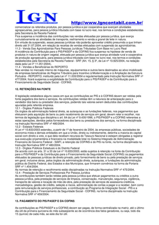 http://www.lgncontabil.com.br/
comercializar os referidos produtos, por pessoa jurídica e por cooperativa que exerçam atividades
agropecuárias, para pessoa jurídica tributada com base no lucro real, nos termos e condições estabelecidas
pela Secretaria da Receita Federal.
Fica suspensa a incidência das contribuições nas vendas efetuadas por pessoa jurídica, que exerça
cumulativamente as atividades de transporte, resfriamento e venda a granel de leite in natura.
Em virtude da suspensão, essas pessoas jurídicas não poderão aproveitar crédito presumido a que tinham
direito até 31.07.2004, em relação às receitas de vendas efetuadas com suspensão às agroindústrias.
11.3 - Venda Das Agroindústrias Para Pessoas Jurídicas Tributadas Com Base no Lucro Real
A incidência da Contribuição para o PIS/PASEP e da COFINS fica suspensa na hipótese de venda de
produtos in natura de origem vegetal, efetuada por pessoa jurídica que exerça atividade rural e cooperativa
de produção agropecuária, para pessoa jurídica tributada com base no lucro real, nos termos e condições
estabelecidos pela Secretaria da Receita Federal - SRF (Art. 15, § 3º, da Lei nº 10.925/2004, na redação
dada pela Lei nº 11.051/2004).
11.4 - Vendas a Beneficiárias do REPORTO
Nas vendas no mercado interno de máquinas, equipamentos e outros bens destinados ao ativo imobilizado
de empresas beneficiárias do Regime Tributário para Incentivo à Modernização e à Ampliação da Estrutura
Portuária - REPORTO, instituído pela Lei nº 11.033/2004 e regulamentado pela Instrução Normativa SRF nº
477/2004, ficará suspensa a exigibilidade da Contribuição para o PIS/PASEP e da Contribuição para o
Financiamento da Seguridade Social - COFINS.

12. RETENÇÕES NA FONTE

A legislação estabelece alguns casos em que as contribuições ao PIS e à COFINS devem ser retidas pela
fonte pagadora dos bens e serviços. As contribuições retidas têm a natureza de antecipação para o
vendedor dos bens ou prestador dos serviços, podendo tais valores serem deduzidos das contribuições
apuradas pela referida empresa.
12.1 - Órgãos Públicos Federais
Os órgãos da administração federal direta, as autarquias e as fundações federais, nos pagamentos que
efetuarem pela aquisição de bens ou pelo recebimento de serviços em geral, devem reter e recolher, nos
termos da legislação que disciplina o art. 64 da Lei nº 9.430/1996, o PIS/PASEP e a COFINS referentes a
estas operações, devidos pelos fornecedores dos bens ou prestadores dos serviços, na forma disciplinada
na Instrução Normativa SRF nº 480/2004.
12.2 - Estatais Federais
A Lei nº 10.833/2003 estendeu, a partir de 1º de fevereiro de 2004, às empresas públicas, sociedades de
economia mista e demais entidades em que a União, direta ou indiretamente, detenha a maioria do capital
social com direito a voto, e que dela recebam recursos do Tesouro Nacional e estejam obrigadas a registrar
sua execução orçamentária e financeira na modalidade total no Sistema Integrado de Administração
Financeira do Governo Federal - SIAFI, a retenção da COFINS e do PIS na fonte, na forma disciplinada na
Instrução Normativa SRF nº 480/2004.
12.3 - Órgãos Públicos Estaduais e do Distrito Federal
De acordo com os arts. 31 a 33 da Lei nº 10.833/2003, estão sujeitos à retenção na fonte da Contribuição
para o PIS/PASEP e da Contribuição para o Financiamento da Seguridade Social (COFINS) os pagamentos
efetuados às pessoas jurídicas de direito privado, pelo fornecimento de bens ou pela prestação de serviços
em geral, inclusive obras, pelos órgãos da administração direta, autarquias, e fundações da administração
pública do Distrito Federal, dos Estados e dos Municípios, que firmarem convênios na forma da Portaria
SRF nº 1.454/2004.
As normas de retenção e recolhimento estão disciplinadas na Instrução Normativa SRF nº 475/2004.
12.4 - Prestação de Serviços Profissionais Por Pessoa Jurídica
As contribuições também serão retidas pela pessoa jurídica que efetuar pagamentos ou créditos a outra
pessoa jurídica, pela prestação de serviços de limpeza, conservação, manutenção, segurança, vigilância,
transporte de valores e locação de mão-de-obra, pela prestação de serviços de assessoria creditícia,
mercadológica, gestão de crédito, seleção e riscos, administração de contas a pagar e a receber, bem como
pela remuneração de serviços profissionais, a contribuição ao Programa de Integração Social - PIS e a
Contribuição para o Financiamento da Seguridade Social - COFINS, na forma disciplinada na Instrução
Normativa SRF nº 459/2004.

13. PAGAMENTO DO PIS/PASEP E DA COFINS

As contribuições ao PIS/PASEP e a COFINS devem ser pagas, de forma centralizada na matriz, até o último
dia útil da primeira quinzena do mês subseqüente ao de ocorrência dos fatos geradores, ou seja, todo dia
15 (quinze) de cada mês, se este dia for útil.
 