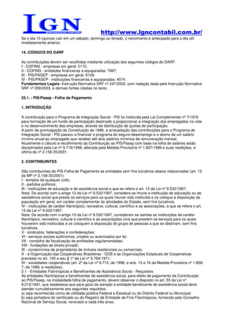 http://www.lgncontabil.com.br/
Se o dia 15 (quinze) cair em um sábado, domingo ou feriado, o vencimento é antecipado para o dia útil
imediatamente anterior.

14. CÓDIGOS DO DARF

As contribuições devem ser recolhidas mediante utilização dos seguintes códigos de DARF:
I - COFINS - empresas em geral: 2172;
II - COFINS - entidades financeiras e equiparadas: 7987;
III - PIS/PASEP - empresas em geral: 8109;
IV - PIS/PASEP - instituições financeiras e aquiparadas: 4574.
Fundamentos Legais: Instrução Normativa SRF nº 247/2002, com redação dada pela Instrução Normativa
SRF nº 358/2003, e demais fontes citadas no texto.

25.1. - PIS/Pasep - Folha de Pagamento

1. INTRODUÇÃO

A contribuição para o Programa de Integração Social - PIS foi instituída pela Lei Complementar nº 7/1970
para formação de um fundo de participação destinado a proporcionar a integração dos empregados na vida
e no desenvolvimento das empresas, através da distribuição de quotas de participação.
A partir da promulgação da Constituição de 1988, a arrecadação das contribuições para o Programa de
Integração Social - PIS passou a financiar o programa do seguro-desemprego e o abono de um salário
mínimo anual ao empregado que receber até dois salários mínimos de remuneração mensal.
Atualmente o cálculo e recolhimento da Contribuição ao PIS/Pasep com base na folha de salários estão
disciplinados pela Lei nº 9.718/1998, alterada pela Medida Provisória nº 1.807/1999 e suas reedições, a
última de nº 2.158-35/2001.

2. CONTRIBUINTES

São contribuintes do PIS-Folha de Pagamento as entidades sem fins lucrativos abaixo relacionadas (art. 13
da MP nº 2.158-35/2001):
I - templos de qualquer culto;
II - partidos políticos;
III - instituições de educação e de assistência social a que se refere o art. 12 da Lei nº 9.532/1997;
Nota: De acordo com o artigo 12 da Lei nº 9.532/1997, considera-se imune a instituição de educação ou de
assistência social que preste os serviços para os quais houver sido instituída e os coloque à disposição da
população em geral, em caráter complementar às atividades do Estado, sem fins lucrativos.
IV - instituições de caráter filantrópico, recreativo, cultural, científico e as associações, a que se refere o art.
15 da Lei nº 9.532/1997;
Nota: De acordo com o artigo 15 da Lei nº 9.532/1997, consideram-se isentas as instituições de caráter
filantrópico, recreativo, cultural e científico e as associações civis que prestem os serviços para os quais
houverem sido instituídas e os coloquem à disposição do grupo de pessoas a que se destinam, sem fins
lucrativos.
V - sindicatos, federações e confederações;
VI - serviços sociais autônomos, criados ou autorizados por lei;
VII - conselho de fiscalização de profissões regulamentadas;
VIII - fundações de direito privado;
IX - condomínios de proprietários de imóveis residenciais ou comerciais;
X - a Organização das Cooperativas Brasileiras - OCB e as Organizações Estaduais de Cooperativas
previstas no art. 105 e seu § 1º da Lei nº 5.764/1971;
XI - sociedades cooperativas (art. 2º da Lei nº 9.715, de 1998, e arts. 15 e 16 da Medida Provisória nº 1.858-
7, de 1999, e reedições).
2.1 - Entidades Filantrópicas e Beneficentes de Assistência Social - Requisitos
As entidades filantrópicas e beneficentes de assistência social, para efeito de pagamento da Contribuição
ao PIS/Pasep, na modalidade folha de pagamento, devem observar o disposto no art. 55 da Lei nº
8.212/1991, que estabelece que para gozo da isenção a entidade beneficente de assistência social deve
atender cumulativamente aos seguintes requisitos:
a) seja reconhecida como de utilidade pública Federal e Estadual ou do Distrito Federal ou Municipal;
b) seja portadora do certificado ou do Registro de Entidade de Fins Filantrópicos, fornecido pelo Conselho
Nacional de Serviço Social, renovado a cada três anos;
 