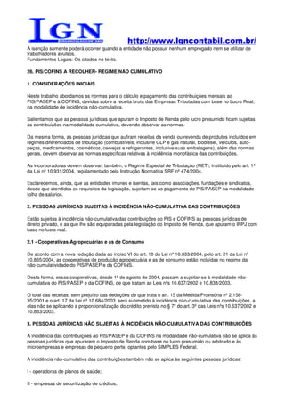 http://www.lgncontabil.com.br/
A isenção somente poderá ocorrer quando a entidade não possuir nenhum empregado nem se utilizar de
trabalhadores avulsos.
Fundamentos Legais: Os citados no texto.

26. PIS/COFINS A RECOLHER- REGIME NÃO CUMULATIVO

1. CONSIDERAÇÕES INICIAIS

Neste trabalho abordamos as normas para o cálculo e pagamento das contribuições mensais ao
PIS/PASEP e à COFINS, devidas sobre a receita bruta das Empresas Tributadas com base no Lucro Real,
na modalidade de incidência não-cumulativa.

Salientamos que as pessoas jurídicas que apuram o Imposto de Renda pelo lucro presumido ficam sujeitas
às contribuições na modalidade cumulativa, devendo observar as normas.

Da mesma forma, as pessoas jurídicas que aufiram receitas da venda ou revenda de produtos incluídos em
regimes diferenciados de tributação (combustíveis, inclusive GLP e gás natural, biodiesel, veículos, auto-
peças, medicamentos, cosméticos, cervejas e refrigerantes, inclusive suas embalagens), além das normas
gerais, devem observar as normas específicas relativas à incidência monofásica das contribuições.

As incorporadoras devem observar, também, o Regime Especial de Tributação (RET), instituído pelo art. 1º
da Lei nº 10.931/2004, regulamentado pela Instrução Normativa SRF nº 474/2004.

Esclarecemos, ainda, que as entidades imunes e isentas, tais como associações, fundações e sindicatos,
desde que atendidos os requisitos da legislação, sujeitam-se ao pagamento do PIS/PASEP na modalidade
folha de salários.

2. PESSOAS JURÍDICAS SUJEITAS À INCIDÊNCIA NÃO-CUMULATIVA DAS CONTRIBUIÇÕES

Estão sujeitas à incidência não-cumulativa das contribuições ao PIS e COFINS as pessoas jurídicas de
direito privado, e as que lhe são equiparadas pela legislação do Imposto de Renda, que apuram o IRPJ com
base no lucro real.

2.1 - Cooperativas Agropecuárias e as de Consumo

De acordo com a nova redação dada ao inciso VI do art. 10 da Lei nº 10.833/2004, pelo art. 21 da Lei nº
10.865/2004, as cooperativas de produção agropecuária e as de consumo estão incluídas no regime da
não-cumulatividade do PIS/PASEP e da COFINS.

Desta forma, essas cooperativas, desde 1º de agosto de 2004, passam a sujeitar-se à modalidade não-
cumulativa do PIS/PASEP e da COFINS, de que tratam as Leis nºs 10.637/2002 e 10.833/2003.

O total das receitas, sem prejuízo das deduções de que trata o art. 15 da Medida Provisória nº 2.158-
35/2001 e o art. 17 da Lei nº 10.684/2003, será submetido à incidência não-cumulativa das contribuições, a
elas não se aplicando a proporcionalização do crédito prevista no § 7º do art. 3º das Leis nºs 10.637/2002 e
10.833/2003.

3. PESSOAS JURÍDICAS NÃO SUJEITAS À INCIDÊNCIA NÃO-CUMULATIVA DAS CONTRIBUIÇÕES

A incidência das contribuições ao PIS/PASEP e da COFINS na modalidade não-cumulativa não se aplica às
pessoas jurídicas que apurarem o Imposto de Renda com base no lucro presumido ou arbitrado e às
microempresas e empresas de pequeno porte, optantes pelo SIMPLES Federal.

A incidência não-cumulativa das contribuições também não se aplica às seguintes pessoas jurídicas:

I - operadoras de planos de saúde;

II - empresas de securitização de créditos;
 