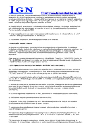 http://www.lgncontabil.com.br/
III - bancos comerciais, bancos de investimentos, bancos de desenvolvimento, caixas econômicas,
sociedades de crédito, financiamento e investimento, sociedades de crédito imobiliário, sociedades
corretoras, distribuidoras de títulos e valores mobiliários, empresas de arrendamento mercantil, cooperativas
de crédito, empresas de seguros privados e de capitalização, agentes autônomos de seguros privados e de
crédito e entidades de previdência privada abertas e fechadas;

IV - órgãos públicos, as autarquias e fundações públicas federais, estaduais e municipais, e as fundações
cuja criação tenha sido autorizada por lei, referidas no art. 61 do Ato das Disposições Constitucionais
Transitórias da Constituição de 1988;

V - empresas particulares que explorem serviços de vigilância e transporte de valores na forma da Lei nº
7.102/1983 (Instrução Normativa SRF nº 358/2003); e

VI - sociedades cooperativas, exceto as agropecuárias e as de consumo.

3.1 - Entidades Imunes e Isentas

As pessoas jurídicas imunes a impostos como os templos religiosos, partidos políticos, inclusive suas
fundações, entidades sindicais dos trabalhadores, instituições de educação e de assistência social, sem fins
lucrativos, que atendam os requisitos legais, não se sujeitam às contribuições na modalidade não-
cumulativa. Tais entidades ficam sujeitas ao recolhimento da contribuição ao PIS, sobre a folha de
pagamento.

Cabe observar que as entidades relacionadas no art. 13 da Medida Provisória nº 2.158-35/2001, isentas do
PIS e da COFINS, quando auferirem receitas não decorrentes de suas atividades próprias, estarão sujeitas
à incidência não-cumulativa em relação a essas receitas.

4. RECEITAS NÃO SUJEITAS AO PIS/PASEP E À COFINS NÃO-CUMULATIVA

Não compõem a base de cálculo do PIS/PASEP e da COFINS na modalidade não-cumulativa, ainda que
auferidas por pessoa jurídica tributada pelo Lucro Real, devendo ser computadas na base de cálculo do
PIS/PASEP e da COFINS normal ou do regime próprio a que se sujeitam, as receitas:

I - sujeitas ao regime de tributação aplicável ao Mercado Atacadista de Energia Elétrica (MAE), nos termos
dos arts. 21, 41 e 42 da Instrução Normativa SRF nº 247/2002, com redação dada pela Instrução Normativa
SRF nº 358/2003;

II - relativas às operações de venda de veículos usados, adquiridos para revenda, bem assim dos recebidos
como parte do preço da venda de veículos novos ou usados, quando auferidas por pessoas jurídicas que
tenham como objeto social, declarado em seus atos constitutivos, a compra e venda de veículos
automotores;

III - auferidas a partir de 1º de fevereiro de 2004, decorrentes da venda de bens do ativo permanente;

IV - decorrentes da prestação de serviços de telecomunicação;

V - auferidas a partir de 1º de fevereiro de 2003, decorrentes de prestação de serviços das empresas
jornalísticas e de radiodifusão sonora e de sons e imagens;

VI - decorrentes de prestação de serviços de transporte coletivo rodoviário, metroviário, ferroviário e
aquaviário de passageiros;

VII -decorrentes de prestação de serviços das empresas de call center, telemarketing, telecobrança e de
teleatendimento em geral (Inserção do inciso XIX ao art. 10 da Lei nº 10.833/2003 pelo art. 21 da Lei nº
10.865/2004);

VIII - decorrentes de serviços prestados por hospital, pronto-socorro, clínica médica, odontológica, de
fisioterapia e de fonoaudiologia, e laboratório de anatomia patológica, citológica ou de análises clínicas, bem
 