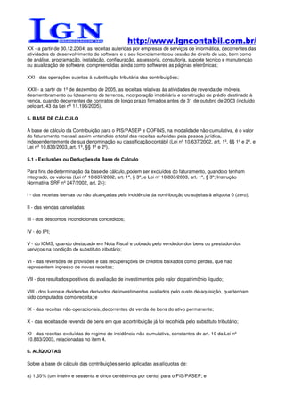 http://www.lgncontabil.com.br/
XX - a partir de 30.12.2004, as receitas auferidas por empresas de serviços de informática, decorrentes das
atividades de desenvolvimento de software e o seu licenciamento ou cessão de direito de uso, bem como
de análise, programação, instalação, configuração, assessoria, consultoria, suporte técnico e manutenção
ou atualização de software, compreendidas ainda como softwares as páginas eletrônicas;

XXI - das operações sujeitas à substituição tributária das contribuições;

XXII - a partir de 1º de dezembro de 2005, as receitas relativas às atividades de revenda de imóveis,
desmembramento ou loteamento de terrenos, incorporação imobiliária e construção de prédio destinado à
venda, quando decorrentes de contratos de longo prazo firmados antes de 31 de outubro de 2003 (incluído
pelo art. 43 da Lei nº 11.196/2005).

5. BASE DE CÁLCULO

A base de cálculo da Contribuição para o PIS/PASEP e COFINS, na modalidade não-cumulativa, é o valor
do faturamento mensal, assim entendido o total das receitas auferidas pela pessoa jurídica,
independentemente de sua denominação ou classificação contábil (Lei nº 10.637/2002, art. 1º, §§ 1º e 2º, e
Lei nº 10.833/2003, art. 1º, §§ 1º e 2º).

5.1 - Exclusões ou Deduções da Base de Cálculo

Para fins de determinação da base de cálculo, podem ser excluídos do faturamento, quando o tenham
integrado, os valores (Lei nº 10.637/2002, art. 1º, § 3º, e Lei nº 10.833/2003, art. 1º, § 3º; Instrução
Normativa SRF nº 247/2002, art. 24):

I - das receitas isentas ou não alcançadas pela incidência da contribuição ou sujeitas à alíquota 0 (zero);

II - das vendas canceladas;

III - dos descontos incondicionais concedidos;

IV - do IPI;

V - do ICMS, quando destacado em Nota Fiscal e cobrado pelo vendedor dos bens ou prestador dos
serviços na condição de substituto tributário;

VI - das reversões de provisões e das recuperações de créditos baixados como perdas, que não
representem ingresso de novas receitas;

VII - dos resultados positivos da avaliação de investimentos pelo valor do patrimônio líquido;

VIII - dos lucros e dividendos derivados de investimentos avaliados pelo custo de aquisição, que tenham
sido computados como receita; e

IX - das receitas não-operacionais, decorrentes da venda de bens do ativo permanente;

X - das receitas de revenda de bens em que a contribuição já foi recolhida pelo substituto tributário;

XI - das receitas excluídas do regime de incidência não-cumulativa, constantes do art. 10 da Lei nº
10.833/2003, relacionadas no item 4.

6. ALÍQUOTAS

Sobre a base de cálculo das contribuições serão aplicadas as alíquotas de:

a) 1,65% (um inteiro e sessenta e cinco centésimos por cento) para o PIS/PASEP; e
 