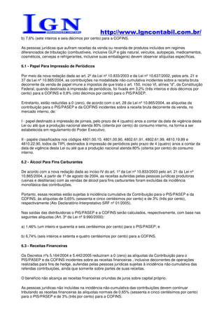 http://www.lgncontabil.com.br/
b) 7,6% (sete inteiros e seis décimos por cento) para a COFINS.

As pessoas jurídicas que aufiram receitas da venda ou revenda de produtos incluídos em regimes
diferenciados de tributação (combustíveis, inclusive GLP e gás natural, veículos, autopeças, medicamentos,
cosméticos, cervejas e refrigerantes, inclusive suas embalagens) devem observar alíquotas específicas.

6.1 - Papel Para Impressão de Periódicos

Por meio da nova redação dada ao art. 2º da Lei nº 10.833/2003 e da Lei nº 10.637/2002, pelos arts. 21 e
37 da Lei nº 10.865/2004, as contribuições na modalidade não-cumulativa incidentes sobre a receita bruta
decorrente da venda de papel imune a impostos de que trata o art. 150, inciso VI, alínea "d", da Constituição
Federal, quando destinado à impressão de periódicos, foi fixada em 3,2% (três inteiros e dois décimos por
cento) para a COFINS e 0,8% (oito décimos por cento) para o PIS/PASEP.

Entretanto, estão reduzidas a 0 (zero), de acordo com o art. 28 da Lei nº 10.865/2004, as alíquotas da
contribuição para o PIS/PASEP e da COFINS incidentes sobre a receita bruta decorrente da venda, no
mercado interno, de:

I - papel destinado à impressão de jornais, pelo prazo de 4 (quatro) anos a contar da data de vigência desta
Lei ou até que a produção nacional atenda 80% (oitenta por cento) do consumo interno, na forma a ser
estabelecida em regulamento do Poder Executivo;

II - papéis classificados nos códigos 4801.00.10, 4801.00.90, 4802.61.91, 4802.61.99, 4810.19.89 e
4810.22.90, todos da TIPI, destinados à impressão de periódicos pelo prazo de 4 (quatro) anos a contar da
data de vigência desta Lei ou até que a produção nacional atenda 80% (oitenta por cento) do consumo
interno.

6.2 - Álcool Para Fins Carburantes

De acordo com a nova redação dada ao inciso IV do art. 1º da Lei nº 10.833/2003 pelo art. 21 da Lei nº
10.865/2004, a partir de 1º de agosto de 2004, as receitas auferidas pelas pessoas jurídicas produtoras
(usinas e destilarias) com as vendas de álcool para fins carburantes foram excluídas da incidência
monofásica das contribuições.

Portanto, essas receitas estão sujeitas à incidência cumulativa da Contribuição para o PIS/PASEP e da
COFINS, às alíquotas de 0,65% (sessenta e cinco centésimos por cento) e de 3% (três por cento),
respectivamente (Ato Declaratório Interpretativo SRF nº 01/2005).

Nas saídas das distribuidoras o PIS/PASEP e a COFINS serão calculados, respectivamente, com base nas
seguintes alíquotas (Art. 3º da Lei nº 9.990/2000):

a) 1,46% (um inteiro e quarenta e seis centésimos por cento) para o PIS/PASEP; e

b) 6,74% (seis inteiros e setenta e quatro centésimos por cento) para a COFINS.

6.3 - Receitas Financeiras

Os Decretos nºs 5.164/2004 e 5.442/2005 reduziram a 0 (zero) as alíquotas da Contribuição para o
PIS/PASEP e da COFINS incidentes sobre as receitas financeiras , inclusive decorrentes de operações
realizadas para fins de hedge, auferidas pelas pessoas jurídicas sujeitas à incidência não-cumulativa das
referidas contribuições, ainda que somente sobre partes de suas receitas.

O benefício não alcança as receitas financeiras oriundas de juros sobre capital próprio.

As pessoas jurídicas não incluídas na incidência não-cumulativa das contribuições devem continuar
tributando as receitas financeiras às alíquotas normais de 0,65% (sessenta e cinco centésimos por cento)
para o PIS/PASEP e de 3% (três por cento) para a COFINS.
 