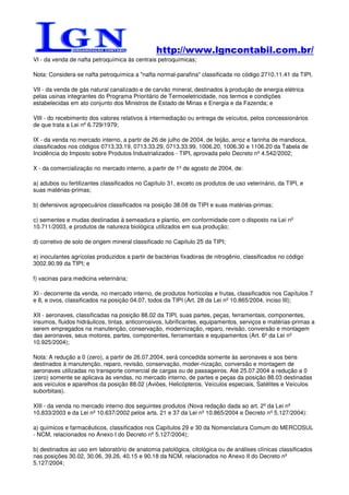 http://www.lgncontabil.com.br/
VI - da venda de nafta petroquímica às centrais petroquímicas;

Nota: Considera-se nafta petroquímica a "nafta normal-parafina" classificada no código 2710.11.41 da TIPI.

VII - da venda de gás natural canalizado e de carvão mineral, destinados à produção de energia elétrica
pelas usinas integrantes do Programa Prioritário de Termoeletricidade, nos termos e condições
estabelecidas em ato conjunto dos Ministros de Estado de Minas e Energia e da Fazenda; e

VIII - do recebimento dos valores relativos à intermediação ou entrega de veículos, pelos concessionários
de que trata a Lei nº 6.729/1979;

IX - da venda no mercado interno, a partir de 26 de julho de 2004, de feijão, arroz e farinha de mandioca,
classificados nos códigos 0713.33.19, 0713.33.29, 0713.33.99, 1006.20, 1006.30 e 1106.20 da Tabela de
Incidência do Imposto sobre Produtos Industrializados - TIPI, aprovada pelo Decreto nº 4.542/2002;

X - da comercialização no mercado interno, a partir de 1º de agosto de 2004, de:

a) adubos ou fertilizantes classificados no Capítulo 31, exceto os produtos de uso veterinário, da TIPI, e
suas matérias-primas;

b) defensivos agropecuários classificados na posição 38.08 da TIPI e suas matérias-primas;

c) sementes e mudas destinadas à semeadura e plantio, em conformidade com o disposto na Lei nº
10.711/2003, e produtos de natureza biológica utilizados em sua produção;

d) corretivo de solo de origem mineral classificado no Capítulo 25 da TIPI;

e) inoculantes agrícolas produzidos a partir de bactérias fixadoras de nitrogênio, classificados no código
3002.90.99 da TIPI; e

f) vacinas para medicina veterinária;

XI - decorrente da venda, no mercado interno, de produtos hortícolas e frutas, classificados nos Capítulos 7
e 8, e ovos, classificados na posição 04.07, todos da TIPI (Art. 28 da Lei nº 10.865/2004, inciso III);

XII - aeronaves, classificadas na posição 88.02 da TIPI, suas partes, peças, ferramentais, componentes,
insumos, fluidos hidráulicos, tintas, anticorrosivos, lubrificantes, equipamentos, serviços e matérias-primas a
serem empregados na manutenção, conservação, modernização, reparo, revisão, conversão e montagem
das aeronaves, seus motores, partes, componentes, ferramentais e equipamentos (Art. 6º da Lei nº
10.925/2004);

Nota: A redução a 0 (zero), a partir de 26.07.2004, será concedida somente às aeronaves e aos bens
destinados à manutenção, reparo, revisão, conservação, moder-nização, conversão e montagem de
aeronaves utilizadas no transporte comercial de cargas ou de passageiros. Até 25.07.2004 a redução a 0
(zero) somente se aplicava às vendas, no mercado interno, de partes e peças da posição 88.03 destinadas
aos veículos e aparelhos da posição 88.02 (Aviões, Helicópteros, Veículos especiais, Satélites e Veículos
suborbitais).

XIII - da venda no mercado interno dos seguintes produtos (Nova redação dada ao art. 2º da Lei nº
10.833/2003 e da Lei nº 10.637/2002 pelos arts. 21 e 37 da Lei nº 10.865/2004 e Decreto nº 5.127/2004):

a) químicos e farmacêuticos, classificados nos Capítulos 29 e 30 da Nomenclatura Comum do MERCOSUL
- NCM, relacionados no Anexo I do Decreto nº 5.127/2004);

b) destinados ao uso em laboratório de anatomia patológica, citológica ou de análises clínicas classificados
nas posições 30.02, 30.06, 39.26, 40.15 e 90.18 da NCM, relacionados no Anexo II do Decreto nº
5.127/2004;
 