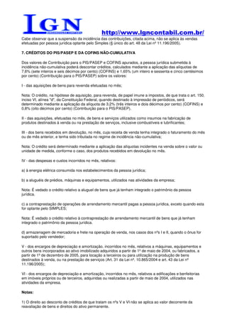 http://www.lgncontabil.com.br/
Cabe observar que a suspensão da incidência das contribuições, citada acima, não se aplica às vendas
efetuadas por pessoa jurídica optante pelo Simples (§ único do art. 48 da Lei nº 11.196/2005).

7. CRÉDITOS DO PIS/PASEP E DA COFINS NÃO-CUMULATIVA

Dos valores de Contribuição para o PIS/PASEP e COFINS apurados, a pessoa jurídica submetida à
incidência não-cumulativa poderá descontar créditos, calculados mediante a aplicação das alíquotas de
7,6% (sete inteiros e seis décimos por cento) (COFINS) e 1,65% (um inteiro e sessenta e cinco centésimos
por cento) (Contribuição para o PIS/PASEP) sobre os valores:

I - das aquisições de bens para revenda efetuadas no mês;

Nota: O crédito, na hipótese de aquisição, para revenda, de papel imune a impostos, de que trata o art. 150,
inciso VI, alínea "d", da Constituição Federal, quando destinado à impressão de periódicos, será
determinado mediante a aplicação da alíquota de 3,2% (três inteiros e dois décimos por cento) (COFINS) e
0,8% (oito décimos por cento) (Contribuição para o PIS/PASEP).

II - das aquisições, efetuadas no mês, de bens e serviços utilizados como insumos na fabricação de
produtos destinados à venda ou na prestação de serviços, inclusive combustíveis e lubrificantes;

III - dos bens recebidos em devolução, no mês, cuja receita de venda tenha integrado o faturamento do mês
ou de mês anterior, e tenha sido tributada no regime de incidência não-cumulativa;

Nota: O crédito será determinado mediante a aplicação das alíquotas incidentes na venda sobre o valor ou
unidade de medida, conforme o caso, dos produtos recebidos em devolução no mês.

IV - das despesas e custos incorridos no mês, relativos:

a) à energia elétrica consumida nos estabelecimentos da pessoa jurídica;

b) a aluguéis de prédios, máquinas e equipamentos, utilizados nas atividades da empresa;

Nota: É vedado o crédito relativo a aluguel de bens que já tenham integrado o patrimônio da pessoa
jurídica.

c) a contraprestação de operações de arrendamento mercantil pagas a pessoa jurídica, exceto quando esta
for optante pelo SIMPLES;

Nota: É vedado o crédito relativo à contraprestação de arrendamento mercantil de bens que já tenham
integrado o patrimônio da pessoa jurídica.

d) armazenagem de mercadoria e frete na operação de venda, nos casos dos nºs I e II, quando o ônus for
suportado pelo vendedor;

V - dos encargos de depreciação e amortização, incorridos no mês, relativos a máquinas, equipamentos e
outros bens incorporados ao ativo imobilizado adquiridos a partir de 1º de maio de 2004, ou fabricados, a
partir de 1º de dezembro de 2005, para locação a terceiros ou para utilização na produção de bens
destinados à venda, ou na prestação de serviços (Art. 31 da Lei nº. 10.865/2004 e art. 43 da Lei nº
11.196/2005);

VI - dos encargos de depreciação e amortização, incorridos no mês, relativos a edificações e benfeitorias
em imóveis próprios ou de terceiros, adquiridas ou realizadas a partir de maio de 2004, utilizados nas
atividades da empresa.

Notas:

1) O direito ao desconto de créditos de que tratam os nºs V e VI não se aplica ao valor decorrente da
reavaliação de bens e direitos do ativo permanente.
 