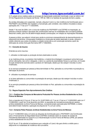 http://www.lgncontabil.com.br/
2) É vedado tomar créditos sobre os encargos de depreciação acelerada incentivada, a que se refere o art.
313 do Regulamento do Imposto de Renda - RIR de 1999 e na hipótese de aquisição de bens usados.

As vendas efetuadas com suspensão, isenção, alíquota 0 (zero) ou não-incidência da Contribuição para o
PIS/PASEP e da COFINS não impedem a manutenção, pelo vendedor, dos créditos vinculados a essas
operações (Art. 17 da Lei nº 11.033/2004).

Desde 1º de maio de 2004, com o início da incidência do PIS/PASEP e da COFINS na importação, as
pessoas jurídicas sujeitas à apuração das contribuições internas na modalidade não-cumulativa poderão
descontar crédito, para fins de determinação dessas contribuições, em relação às importações tributadas.

A pessoa jurídica, que adquirir imóvel para venda ou promover empreendimento de desmembramento ou
loteamento de terrenos, incorporação imobiliária ou construção de prédio destinado à venda, utilizará o
crédito referente aos custos vinculados à unidade construída ou em construção somente a partir da
efetivação da venda (Instrução Normativa SRF nº 458/2004).

7.1 - Conceito de Insumo

Entende-se como insumos:

I - utilizados na fabricação ou produção de bens destinados à venda:

a) as matérias-primas, os produtos intermediários, o material de embalagem e quaisquer outros bens que
sofram alterações, tais como o desgaste, o dano ou a perda de propriedades físicas ou químicas, em função
da ação diretamente exercida sobre o produto em fabricação, desde que não estejam incluídas no ativo
imobilizado;

b) os serviços prestados por pessoa jurídica domiciliada no País, aplicados ou consumidos na produção ou
fabricação do produto;

II - utilizados na prestação de serviços:

a) os bens aplicados ou consumidos na prestação de serviços, desde que não estejam incluídos no ativo
imobilizado; e

b) os serviços prestados por pessoa jurídica domiciliada no País, aplicados ou consumidos na prestação do
serviço.

7.2 - Regras Especiais Para Aproveitamento Dos Créditos

7.2.1 - Créditos Nas Compras de Mercadoria Produzida Por Pessoa Jurídica Estabelecida na Zona
Franca de Manaus

Com a inserção do § 12 ao art. 3º da Lei nºs 10.637/2002 e § 17 ao art. 3º da Lei nº 10.833/2003, pela Lei nº
10.996/2004, a partir de 16 de dezembro de 2004, na aquisição de mercadoria produzida por pessoa
jurídica estabelecida na Zona Franca de Manaus, consoante projeto aprovado pela SUFRAMA, o crédito
será determinado mediante a aplicação da alíquota de 1% (um por cento).

7.2.2 - Compras Pelas Pessoas Jurídicas Estabelecidas na Zona Franca de Manaus

A Lei nº 10.996/2004 reduz a 0 (zero) as alíquotas da Contribuição para o PIS/PASEP e da Contribuição
para o Financiamento da Seguridade Social (COFINS) incidentes sobre as receitas de vendas de
mercadorias destinadas ao consumo ou à industrialização na Zona Franca de Manaus (ZFM), por pessoa
jurídica estabelecida fora da ZFM.

O § 2º do art. 2º da referida Lei esclarece que a redução a 0 (zero) não gera direito a crédito para o
adquirente na modalidade de incidência não-cumulativa.
 