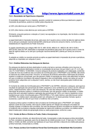 http://www.lgncontabil.com.br/
7.2.3 - Revendedor de Papel Imune a Impostos

O revendedor de papel imune a impostos, quando a venda for a pessoa jurídica que destinará o papel à
impressão de periódicos, poderá se creditar pelas alíquotas de:

a) 0,8% (oito décimos por cento) para o PIS/PASEP; e

b) 3,2% (três inteiros e dois décimos por cento) para a COFINS.

Entretanto, enquanto perdurar a redução a 0 (zero) nas aquisições e na importação, não há direito a crédito
nas aquisições de:

a) papel destinado à impressão de jornais, pelo prazo de 4 (quatro) anos a contar da data de vigência desta
Lei ou até que a produção nacional atenda 80% (oitenta por cento) do consumo interno, na forma a ser
estabelecida em regulamento do Poder Executivo;

b) papéis classificados nos códigos 4801.00.10, 4801.00.90, 4802.61.91, 4802.61.99, 4810.19.89 e
4810.22.90, todos da TIPI, destinados à impressão de periódicos pelo prazo de 4 (quatro) anos a contar da
data de vigência desta Lei ou até que a produção nacional atenda 80% (oitenta por cento) do consumo
interno.

A vedação ao crédito na revenda somente se aplica ao papel destinado à impressão de jornais e periódicos,
adquirido ou importado com alíquota 0 (zero).

7.2.4 - Créditos Referentes Aos Estoques de Abertura

Os estoques de abertura de bens destinados à venda e de bens e serviços utilizados como insumos na
fabricação de produtos destinados à venda ou na prestação de serviços, de que tratam o art. 3º, I e II, das
Leis nºs 10.637/2002 e 10.833/2003, inclusive estoques de produtos acabados e em elaboração, existentes
na data de início da incidência não-cumulativa da Contribuição para o PIS/PASEP e da COFINS, dão direito
ao desconto de crédito presumido. Inclusive, os estoques de produtos destinados à fabricação de produtos
sujeitos à incidência concentrada, que não geraram crédito na aquisição por terem sido adquiridos na época
em que a incidência monofásica não estava integrada à não-cumulatividade, exceto nos casos em que os
produtos foram adquiridos com a alíquota 0 (zero), isentos, ou não foram alcançados pela incidência das
contribuições.

O montante do crédito da Contribuição para o PIS/PASEP e da COFINS, referente a estoques, será igual ao
resultado da aplicação dos percentuais de 0,65% (sessenta e cinco centésimos por cento) e de 3% (três por
cento), respectivamente, sobre o valor dos estoques. No caso dos estoques de produtos destinados à
fabricação de produtos sujeitos à incidência concentrada, que não geraram crédito na aquisição, o crédito
presumido será calculado mediante a aplicação dos percentuais de 1,65% (um inteiro e sessenta e cinco
centésimos por cento) (Contribuição para o PIS/COFINS) e 7,6% (sete inteiros e seis décimos por cento)
(COFINS). Os créditos assim calculados podem ser utilizados em 12 (doze) parcelas mensais, iguais e
sucessivas, a partir do mês em que iniciar a incidência não-cumulativa.

A pessoa jurídica sujeita à incidência não-cumulativa da Contribuição para o PIS/PASEP, em relação
apenas a parte de suas receitas, deve apurar crédito apenas em relação aos estoques vinculados às
receitas sujeitas à incidência não-cumulativa. No caso de estoques de bens vinculados às receitas sujeitas
à incidência não-cumulativa e àquelas submetidas ao regime de incidência cumulativa, os créditos serão
determinados pelo método de apropriação direta ou rateio proporcional, conforme o caso.

7.2.5 - Versão de Bens e Direitos na Fusão, Cisão e Incorporação

A versão de bens e direitos, em decorrência de fusão, incorporação e cisão de pessoa jurídica domiciliada
no País, considera-se aquisição, para fins do desconto do crédito previsto no art. 3º das Leis nºs 10.637, de
2002, e 10.833, de 2003, somente nas hipóteses em que fosse admitido o desconto do crédito pela pessoa
jurídica fusionada, incorporada ou cindida.

7.2.6 - Pessoa Jurídica Com Incidência Parcial Das Contribuições na Modalidade Não-Cumulativa
 
