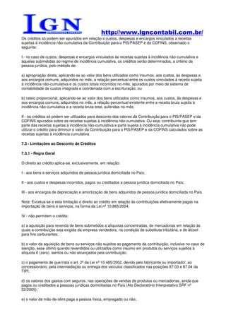 http://www.lgncontabil.com.br/
Os créditos só podem ser apurados em relação a custos, despesas e encargos vinculados a receitas
sujeitas à incidência não-cumulativa da Contribuição para o PIS/PASEP e da COFINS, observado o
seguinte:

I - no caso de custos, despesas e encargos vinculados às receitas sujeitas à incidência não-cumulativa e
àquelas submetidas ao regime de incidência cumulativa, os créditos serão determinados, a critério da
pessoa jurídica, pelo método de:

a) apropriação direta, aplicando-se ao valor dos bens utilizados como insumos, aos custos, às despesas e
aos encargos comuns, adquiridos no mês, a relação percentual entre os custos vinculados à receita sujeita
à incidência não-cumulativa e os custos totais incorridos no mês, apurados por meio de sistema de
contabilidade de custos integrada e coordenada com a escrituração; ou

b) rateio proporcional, aplicando-se ao valor dos bens utilizados como insumos, aos custos, às despesas e
aos encargos comuns, adquiridos no mês, a relação percentual existente entre a receita bruta sujeita à
incidência não-cumulativa e a receita bruta total, auferidas no mês;

II - os créditos só podem ser utilizados para desconto dos valores da Contribuição para o PIS/PASEP e da
COFINS apurados sobre as receitas sujeitas à incidência não-cumulativa. Ou seja: contribuinte que tem
parte das receitas sujeitas à incidência não-cumulativa e parte sujeita à incidência cumulativa não pode
utilizar o crédito para diminuir o valor da Contribuição para o PIS/PASEP e da COFINS calculados sobre as
receitas sujeitas à incidência cumulativa.

7.3 - Limitações ao Desconto de Créditos

7.3.1 - Regra Geral

O direito ao crédito aplica-se, exclusivamente, em relação:

I - aos bens e serviços adquiridos de pessoa jurídica domiciliada no País;

II - aos custos e despesas incorridos, pagos ou creditados a pessoa jurídica domiciliada no País;

III - aos encargos de depreciação e amortização de bens adquiridos de pessoa jurídica domiciliada no País.

Nota: Excetua-se a esta limitação o direito ao crédito em relação às contribuições efetivamente pagas na
importação de bens e serviços, na forma da Lei nº 10.865/2004.

IV - não permitem o crédito:

a) a aquisição para revenda de bens submetidos a alíquotas concentradas, de mercadorias em relação às
quais a contribuição seja exigida da empresa vendedora, na condição de substituta tributária, e de álcool
para fins carburantes;

b) o valor da aquisição de bens ou serviços não sujeitos ao pagamento da contribuição, inclusive no caso de
isenção, esse último quando revendidos ou utilizados como insumo em produtos ou serviços sujeitos à
alíquota 0 (zero), isentos ou não alcançados pela contribuição;

c) o pagamento de que trata o art. 2º da Lei nº 10.485/2002, devido pelo fabricante ou importador, ao
concessionário, pela intermediação ou entrega dos veículos classificados nas posições 87.03 e 87.04 da
TIPI;

d) os valores dos gastos com seguros, nas operações de vendas de produtos ou mercadorias, ainda que
pagos ou creditados a pessoas jurídicas domiciliadas no País (Ato Declaratório Interpretativo SRF nº
02/2005);

e) o valor da mão-de-obra paga a pessoa física, empregado ou não;
 