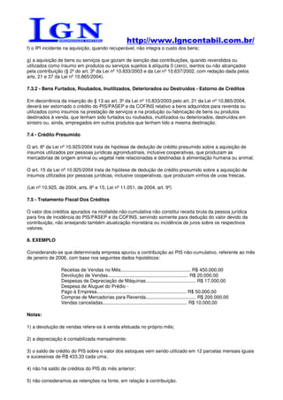 http://www.lgncontabil.com.br/
f) o IPI incidente na aquisição, quando recuperável, não integra o custo dos bens;

g) a aquisição de bens ou serviços que gozam de isenção das contribuições, quando revendidos ou
utilizados como insumo em produtos ou serviços sujeitos à alíquota 0 (zero), isentos ou não alcançados
pela contribuição (§ 2º do art. 3º da Lei nº 10.833/2003 e da Lei nº 10.637/2002, com redação dada pelos
arts. 21 e 37 da Lei nº 10.865/2004).

7.3.2 - Bens Furtados, Roubados, Inutilizados, Deteriorados ou Destruídos - Estorno de Créditos

Em decorrência da inserção do § 13 ao art. 3º da Lei nº 10.833/2003 pelo art. 21 da Lei nº 10.865/2004,
deverá ser estornado o crédito do PIS/PASEP e da COFINS relativo a bens adquiridos para revenda ou
utilizados como insumos na prestação de serviços e na produção ou fabricação de bens ou produtos
destinados à venda, que tenham sido furtados ou roubados, inutilizados ou deteriorados, destruídos em
sinistro ou, ainda, empregados em outros produtos que tenham tido a mesma destinação.

7.4 - Crédito Presumido

O art. 8º da Lei nº 10.925/2004 trata de hipótese de dedução de crédito presumido sobre a aquisição de
insumos utilizados por pessoas jurídicas agroindustriais, inclusive cooperativas, que produzam as
mercadorias de origem animal ou vegetal nele relacionadas e destinadas à alimentação humana ou animal.

O art. 15 da Lei nº 10.925/2004 trata de hipótese de dedução de crédito presumido sobre a aquisição de
insumos utilizados por pessoas jurídicas, inclusive cooperativas, que produzam vinhos de uvas frescas.

(Lei nº 10.925, de 2004, arts. 8º e 15; Lei nº 11.051, de 2004, art. 9º)

7.5 - Tratamento Fiscal Dos Créditos

O valor dos créditos apurados na modalide não-cumulativa não constitui receita bruta da pessoa jurídica
para fins de incidência do PIS/PASEP e da COFINS, servindo somente para dedução do valor devido da
contribuição, não ensejando também atualização monetária ou incidência de juros sobre os respectivos
valores.

8. EXEMPLO

Considerando-se que determinada empresa apurou a contribuição ao PIS não-cumulativo, referente ao mês
de janeiro de 2006, com base nos seguintes dados hipotéticos:

                 Receitas de Vendas no Mês..................................................... R$ 450.000,00
                 Devolução de Vendas............................................................. R$ 20.000,00
                 Despesas de Depreciação de Máquinas...................................... R$ 17.000,00
                 Despesa de Aluguel do Prédio -
                 Pago à Empresa.................................................................... R$ 50.000,00
                 Compras de Mercadorias para Revenda...................................... R$ 200.000,00
                 Vendas canceladas................................................................ R$ 10.000,00

Notas:

1) a devolução de vendas refere-se à venda efetuada no próprio mês;

2) a depreciação é contabilizada mensalmente;

3) o saldo de crédito do PIS sobre o valor dos estoques vem sendo utilizado em 12 parcelas mensais iguais
e sucessivas de R$ 433,33 cada uma;

4) não há saldo de créditos do PIS do mês anterior;

5) não consideramos as retenções na fonte, em relação à contribuição.
 