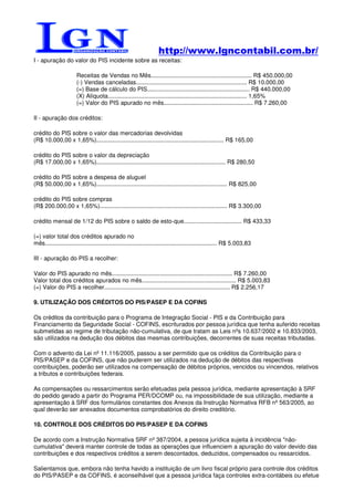 http://www.lgncontabil.com.br/
I - apuração do valor do PIS incidente sobre as receitas:

                       Receitas de Vendas no Mês............................................................. R$ 450.000,00
                       (-) Vendas canceladas................................................................... R$ 10.000,00
                       (=) Base de cálculo do PIS.............................................................. R$ 440.000,00
                       (X) Alíquota.................................................................................... 1,65%
                       (=) Valor do PIS apurado no mês...................................................... R$ 7.260,00

II - apuração dos créditos:

crédito do PIS sobre o valor das mercadorias devolvidas
(R$ 10.000,00 x 1,65%)............................................................................. R$ 165,00

crédito do PIS sobre o valor da depreciação
(R$ 17.000,00 x 1,65%).............................................................................. R$ 280,50

crédito do PIS sobre a despesa de aluguel
(R$ 50.000,00 x 1,65%)............................................................................... R$ 825,00

crédito do PIS sobre compras
(R$ 200.000,00 x 1,65%)............................................................................. R$ 3.300,00

crédito mensal de 1/12 do PIS sobre o saldo de esto-que................................... R$ 433,33

(=) valor total dos créditos apurado no
mês........................................................................................................ R$ 5.003,83

III - apuração do PIS a recolher:

Valor do PIS apurado no mês......................................................................... R$ 7.260,00
Valor total dos créditos apurados no mês......................................................... R$ 5.003,83
(=) Valor do PIS a recolher............................................................................ R$ 2.256,17

9. UTILIZAÇÃO DOS CRÉDITOS DO PIS/PASEP E DA COFINS

Os créditos da contribuição para o Programa de Integração Social - PIS e da Contribuição para
Financiamento da Seguridade Social - COFINS, escriturados por pessoa jurídica que tenha auferido receitas
submetidas ao regime de tributação não-cumulativa, de que tratam as Leis nºs 10.637/2002 e 10.833/2003,
são utilizados na dedução dos débitos das mesmas contribuições, decorrentes de suas receitas tributadas.

Com o advento da Lei nº 11.116/2005, passou a ser permitido que os créditos da Contribuição para o
PIS/PASEP e da COFINS, que não puderem ser utilizados na dedução de débitos das respectivas
contribuições, poderão ser utilizados na compensação de débitos próprios, vencidos ou vincendos, relativos
a tributos e contribuições federais.

As compensações ou ressarcimentos serão efetuadas pela pessoa jurídica, mediante apresentação à SRF
do pedido gerado a partir do Programa PER/DCOMP ou, na impossibilidade de sua utilização, mediante a
apresentação à SRF dos formulários constantes dos Anexos da Instrução Normativa RFB nº 563/2005, ao
qual deverão ser anexados documentos comprobatórios do direito creditório.

10. CONTROLE DOS CRÉDITOS DO PIS/PASEP E DA COFINS

De acordo com a Instrução Normativa SRF nº 387/2004, a pessoa jurídica sujeita à incidência "não-
cumulativa" deverá manter controle de todas as operações que influenciem a apuração do valor devido das
contribuições e dos respectivos créditos a serem descontados, deduzidos, compensados ou ressarcidos.

Salientamos que, embora não tenha havido a instituição de um livro fiscal próprio para controle dos créditos
do PIS/PASEP e da COFINS, é aconselhável que a pessoa jurídica faça controles extra-contábeis ou efetue
 