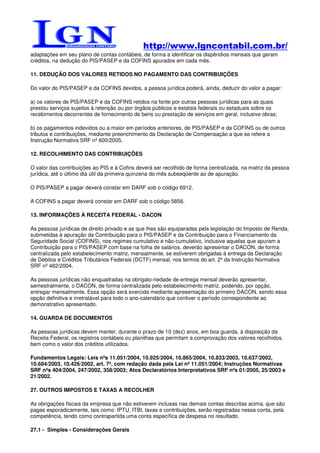 http://www.lgncontabil.com.br/
adaptações em seu plano de contas contábeis, de forma a identificar os dispêndios mensais que geram
créditos, na dedução do PIS/PASEP e da COFINS apurados em cada mês.

11. DEDUÇÃO DOS VALORES RETIDOS NO PAGAMENTO DAS CONTRIBUIÇÕES

Do valor do PIS/PASEP e da COFINS devidos, a pessoa jurídica poderá, ainda, deduzir do valor a pagar:

a) os valores de PIS/PASEP e da COFINS retidos na fonte por outras pessoas jurídicas para as quais
prestou serviços sujeitos à retenção ou por órgãos públicos e estatais federais ou estaduais sobre os
recebimentos decorrentes de fornecimento de bens ou prestação de serviços em geral, inclusive obras;

b) os pagamentos indevidos ou a maior em períodos anteriores, de PIS/PASEP e da COFINS ou de outros
tributos e contribuições, mediante preenchimento da Declaração de Compensação a que se refere a
Instrução Normativa SRF nº 600/2005.

12. RECOLHIMENTO DAS CONTRIBUIÇÕES

O valor das contribuições ao PIS e à Cofins deverá ser recolhido de forma centralizada, na matriz da pessoa
jurídica, até o último dia útil da primeira quinzena do mês subseqüente ao de apuração.

O PIS/PASEP a pagar deverá constar em DARF sob o código 6912.

A COFINS a pagar deverá constar em DARF sob o código 5856.

13. INFORMAÇÕES À RECEITA FEDERAL - DACON

As pessoas jurídicas de direito privado e as que lhes são equiparadas pela legislação do Imposto de Renda,
submetidas à apuração da Contribuição para o PIS/PASEP e da Contribuição para o Financiamento da
Seguridade Social (COFINS), nos regimes cumulativo e não-cumulativo, inclusive aquelas que apuram a
Contribuição para o PIS/PASEP com base na folha de salários, deverão apresentar o DACON, de forma
centralizada pelo estabelecimento matriz, mensalmente, se estiverem obrigadas à entrega da Declaração
de Débitos e Créditos Tributários Federais (DCTF) mensal, nos termos do art. 2º da Instrução Normativa
SRF nº 482/2004.

As pessoas jurídicas não enquadradas na obrigato-riedade de entrega mensal deverão apresentar,
semestralmente, o DACON, de forma centralizada pelo estabelecimento matriz, podendo, por opção,
entregar mensalmente. Essa opção será exercida mediante apresentação do primeiro DACON, sendo essa
opção definitiva e irretratável para todo o ano-calendário que contiver o período correspondente ao
demonstrativo apresentado.

14. GUARDA DE DOCUMENTOS

As pessoas jurídicas devem manter, durante o prazo de 10 (dez) anos, em boa guarda, à disposição da
Receita Federal, os registros contábeis ou planilhas que permitam a comprovação dos valores recolhidos,
bem como o valor dos créditos utilizados.

Fundamentos Legais: Leis nºs 11.051/2004, 10.925/2004, 10.865/2004, 10.833/2003, 10.637/2002,
10.684/2003, 10.426/2002, art. 7º, com redação dada pela Lei nº 11.051/2004; Instruções Normativas
SRF nºs 404/2004, 247/2002, 358/2003; Atos Declaratórios Interpretativos SRF nºs 01/2005, 25/2003 e
21/2002.

27. OUTROS IMPOSTOS E TAXAS A RECOLHER

As obrigações fiscais da empresa que não estiverem inclusas nas demais contas descritas acima, que são
pagas esporadicamente, tais como: IPTU, ITBI, taxas e contribuições, serão registradas nessa conta, pela
competência, tendo como contrapartida uma conta específica de despesa no resultado.

27.1 - Simples - Considerações Gerais
 