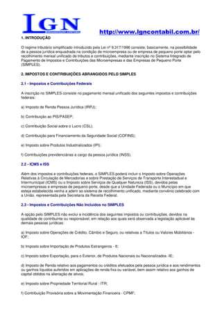 http://www.lgncontabil.com.br/
1. INTRODUÇÃO

O regime tributário simplificado introduzido pela Lei nº 9.317/1996 consiste, basicamente, na possibilidade
de a pessoa jurídica enquadrada na condição de microempresa ou de empresa de pequeno porte optar pelo
recolhimento mensal unificado de tributos e contribuições, mediante inscrição no Sistema Integrado de
Pagamento de Impostos e Contribuições das Microempresas e das Empresas de Pequeno Porte
(SIMPLES).

2. IMPOSTOS E CONTRIBUIÇÕES ABRANGIDOS PELO SIMPLES

2.1 - Impostos e Contribuições Federais

A inscrição no SIMPLES consiste no pagamento mensal unificado dos seguintes impostos e contribuições
federais:

a) Imposto de Renda Pessoa Jurídica (IRPJ);

b) Contribuição ao PIS/PASEP;

c) Contribuição Social sobre o Lucro (CSL);

d) Contribuição para Financiamento da Seguridade Social (COFINS);

e) Imposto sobre Produtos Industrializados (IPI);

f) Contribuições previdenciárias a cargo da pessoa jurídica (INSS).

2.2 - ICMS e ISS

Além dos impostos e contribuições federais, o SIMPLES poderá incluir o Imposto sobre Operações
Relativas à Circulação de Mercadorias e sobre Prestação de Serviços de Transporte Interestadual e
Intermunicipal (ICMS) ou o Imposto sobre Serviços de Qualquer Natureza (ISS), devidos pelas
microempresas e empresas de pequeno porte, desde que a Unidade Federada ou o Município em que
esteja estabelecida venha a aderir ao sistema de recolhimento unificado, mediante convênio celebrado com
a União, representada pela Secretaria da Receita Federal.

2.3 - Impostos e Contribuições Não Incluídos no SIMPLES

A opção pelo SIMPLES não exclui a incidência dos seguintes impostos ou contribuições, devidos na
qualidade de contribuinte ou responsável, em relação aos quais será observada a legislação aplicável às
demais pessoas jurídicas:

a) Imposto sobre Operações de Crédito, Câmbio e Seguro, ou relativas a Títulos ou Valores Mobiliários -
IOF;

b) Imposto sobre Importação de Produtos Estrangeiros - II;

c) Imposto sobre Exportação, para o Exterior, de Produtos Nacionais ou Nacionalizados -IE;

d) Imposto de Renda relativo aos pagamentos ou créditos efetuados pela pessoa jurídica e aos rendimentos
ou ganhos líquidos auferidos em aplicações de renda fixa ou variável, bem assim relativo aos ganhos de
capital obtidos na alienação de ativos;

e) Imposto sobre Propriedade Territorial Rural - ITR;

f) Contribuição Provisória sobre a Movimentação Financeira - CPMF;
 