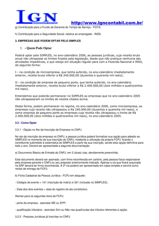 http://www.lgncontabil.com.br/
g) Contribuição para o Fundo de Garantia do Tempo de Serviço - FGTS;

h) Contribuição para a Seguridade Social, relativa ao empregado - INSS.

3. EMPRESAS QUE PODEM OPTAR PELO SIMPLES

    3. - Quem Pode Optar

Poderá optar pelo SIMPLES, no ano-calendário 2006, as pessoas jurídicas, cuja receita bruta
anual não ultrapasse os limites fixados pela legislação, desde que não pratique nenhuma das
atividades impeditivas, e que esteja em situação regular para com a Fazenda Nacional e INSS,
da seguinte forma:

I - na condição de microempresa, que tenha auferido, no ano-calendário imediatamente
anterior, receita bruta inferior a R$ 240.000,00 (duzentos e quarenta mil reais);

II - na condição de empresa de pequeno porte, que tenha auferido, no ano-calendário
imediatamente anterior, receita bruta inferior a R$ 2.400.000,00 (dois milhões e quatrocentos
mil reais).

Entendemos que poderão permanecer no SIMPLES as empresas que no ano-calendário 2005
não ultrapassaram os limites de receita citados acima.

Desta forma, podem permanecer no regime, no ano-calendário 2006, como microempresa, as
empresas cuja receita não ultrapassou a R$ 240.000,00 (duzentos e quarenta mil reais); e
como empresa de pequeno porte as empresas cuja receita não ultrapassou o limite de R$
2.400.000,00 (dois milhões e quatrocentos mil reais), no ano-calendário 2005.

3.2 - Como Optar

3.2.1 - Opção no Ato da Inscrição da Empresa no CNPJ

No ato da inscrição da empresa no CNPJ, a pessoa jurídica poderá formalizar sua opção para adesão ao
SIMPLES no momento da sua inscrição do CNPJ, mediante a utilização da própria FCPJ, ficando o
contribuinte submetido à sistemática do SIMPLES a partir da sua inscrição, sendo esta opção definitiva para
todo o ano. Deverá ser apresentada a seguinte documentação:

a) Documento Básico de Entrada do CNPJ, em 2 (duas) vias, devidamente preenchido.

Este documento deverá ser assinado, com firma reconhecida em cartório, pela pessoa física responsável
pela empresa perante o CNPJ ou seu preposto anteriormente indicado. Apenas a via que ficará arquivada
na SRF deverá ter firma reconhecida. A 2ª via poderá ser apresentada em cópia simples e servirá como
recibo de entrega da FCPJ;

b) Ficha Cadastral da Pessoa Jurídica - FCPJ em disquete:

- Códigos de evento = 101 (inscrição de matriz) e 301 (inclusão no SIMPLES);

- Data dos dois eventos = data do registro do ato constitutivo.

Atentar para os seguintes itens da FCPJ:

- porte da empresa - assinalar ME ou EPP;

- qualificação tributária - assinalar Sim ou Não nas quadrículas dos tributos referentes à opção.

3.2.2 - Pessoas Jurídicas já Inscritas no CNPJ
 