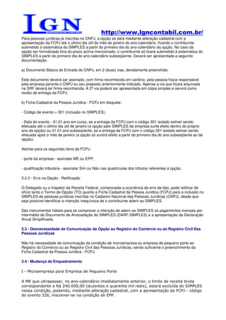 http://www.lgncontabil.com.br/
Para pessoas jurídicas já inscritas no CNPJ, a opção se dará mediante alteração cadastral com a
apresentação da FCPJ até o último dia útil do mês de janeiro do ano-calendário, ficando o contribuinte
submetido à sistemática do SIMPLES a partir do primeiro dia do ano-calendário da opção. No caso da
opção ser formalizada fora do prazo acima mencionado, o contribuinte só ficará submetido à sistemática do
SIMPLES a partir do primeiro dia do ano-calendário subseqüente. Deverá ser apresentada a seguinte
documentação:

a) Documento Básico de Entrada do CNPJ, em 2 (duas) vias, devidamente preenchido.

Este documento deverá ser assinado, com firma reconhecida em cartório, pela pessoa física responsável
pela empresa perante o CNPJ ou seu preposto anteriormente indicado. Apenas a via que ficará arquivada
na SRF deverá ter firma reconhecida. A 2ª via poderá ser apresentada em cópia simples e servirá como
recibo de entrega da FCPJ;

b) Ficha Cadastral da Pessoa Jurídica - FCPJ em disquete:

- Código de evento = 301 (inclusão no SIMPLES);

- Data do evento - 01.01.ano em curso, se a entrega da FCPJ com o código 301 isolado estiver sendo
efetuada até o último dia útil de janeiro (a opção pelo SIMPLES da empresa surte efeito dentro do próprio
ano da opção) ou 01.01.ano subseqüente, se a entrega da FCPJ com o código 301 isolado estiver sendo
efetuada após o mês de janeiro (a opção só surtirá efeito a partir do primeiro dia do ano subseqüente ao da
opção).

Atentar para os seguintes itens da FCPJ:

- porte da empresa - assinalar ME ou EPP;

- qualificação tributária - assinalar Sim ou Não nas quadrículas dos tributos referentes à opção.

3.2.3 - Erro na Opção - Retificação

O Delegado ou o Inspetor da Receita Federal, comprovada a ocorrência de erro de fato, pode retificar de
ofício tanto o Termo de Opção (TO) quanto a Ficha Cadastral da Pessoa Jurídica (FCPJ) para a inclusão no
SIMPLES de pessoas jurídicas inscritas no Cadastro Nacional das Pessoas Jurídicas (CNPJ), desde que
seja possível identificar a intenção inequívoca de o contribuinte aderir ao SIMPLES.

São instrumentos hábeis para se comprovar a intenção de aderir ao SIMPLES os pagamentos mensais por
intermédio do Documento de Arrecadação do SIMPLES (DARF-SIMPLES) e a apresentação da Declaração
Anual Simplificada.

3.3 - Desnecessidade de Comunicação da Opção ao Registro do Comércio ou ao Registro Civil Das
Pessoas Jurídicas

Não há necessidade de comunicação da condição de microempresa ou empresa de pequeno porte ao
Registro do Comércio ou ao Registro Civil das Pessoas Jurídicas, sendo suficiente o preenchimento da
Ficha Cadastral da Pessoa Jurídica - FCPJ.

3.4 - Mudança de Enquadramento

I - Microempresa para Empresa de Pequeno Porte

A ME que ultrapassar, no ano-calendário imediatamente anterior, o limite de receita bruta
correspondente a R$ 240.000,00 (duzentos e quarenta mil reais), estará excluída do SIMPLES
nessa condição, podendo, mediante alteração cadastral, com a apresentação da FCPJ - código
do evento 326, inscrever-se na condição de EPP.
 