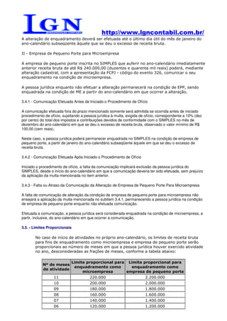 http://www.lgncontabil.com.br/
A alteração de enquadramento deverá ser efetuada até o último dia útil do mês de janeiro do
ano-calendário subseqüente àquele que se deu o excesso de receita bruta.

II - Empresa de Pequeno Porte para Microempresa

A empresa de pequeno porte inscrita no SIMPLES que auferir no ano-calendário imediatamente
anterior receita bruta de até R$ 240.000,00 (duzentos e quarenta mil reais) poderá, mediante
alteração cadastral, com a apresentação da FCPJ - código do evento 326, comunicar o seu
enquadramento na condição de microempresa.

A pessoa jurídica enquanto não efetuar a alteração permanecerá na condição de EPP, sendo
enquadrada na condição de ME a partir do ano-calendário em que ocorrer a alteração.

3.4.1 - Comunicação Efetuada Antes de Iniciado o Procedimento de Ofício

A comunicação efetuada fora do prazo mencionado somente será admitida se ocorrida antes de iniciado
procedimento de ofício, sujeitando a pessoa jurídica à multa, exigida de ofício, correspondente a 10% (dez
por cento) do total dos impostos e contribuições devidos de conformidade com o SIMPLES no mês de
dezembro do ano-calendário em que se deu o excesso de receita bruta, observado o valor mínimo de R$
100,00 (cem reais).

Neste caso, a pessoa jurídica poderá permanecer enquadrada no SIMPLES na condição de empresa de
pequeno porte, a partir de janeiro do ano-calendário subseqüente àquele em que se deu o excesso de
receita bruta.

3.4.2 - Comunicação Efetuada Após Iniciado o Procedimento de Ofício

Iniciado o procedimento de ofício, a falta da comunicação implicará exclusão da pessoa jurídica do
SIMPLES, desde o início do ano-calendário em que a comunicação deveria ter sido efetuada, sem prejuízo
da aplicação da multa mencionada no item anterior.

3.4.3 - Falta ou Atraso da Comunicação da Alteração de Empresa de Pequeno Porte Para Microempresa

A falta de comunicação de alteração da condição de empresa de pequeno porte para microempresa não
ensejará a aplicação da multa mencionada no subitem 3.4.1, permanecendo a pessoa jurídica na condição
de empresa de pequeno porte enquanto não efetuada comunicação.

Efetuada a comunicação, a pessoa jurídica será considerada enquadrada na condição de microempresa, a
partir, inclusive, do ano-calendário em que ocorrer a comunicação.

3.5. - Limites Proporcionais

        No caso de início de atividades no próprio ano-calendário, os limites de receita bruta
        para fins de enquadramento como microempresa e empresa de pequeno porte serão
        proporcionais ao número de meses em que a pessoa jurídica houver exercido atividade
        no ano, desconsideradas as frações de meses, conforme a tabela abaixo:

                             Limite proporcional para Limite proporcional para
            Nº de meses
                              enquadramento como       enquadramento como
            de atividade
                                  microempresa       empresa de pequeno porte
                  11                    220.000                         2.200.000
                  10                    200.000                         2.000.000
                  09                    180.000                         1.800.000
                  08                    160.000                         1.600.000
                  07                    140.000                         1.400.000
                  06                    120.000                         1.200.000
 