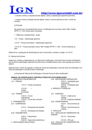 http://www.lgncontabil.com.br/
        - o terceiro número, composto de dois dígitos, indica a classificação específica dos bens;

        - o quarto número composto de dois dígitos, indica o número atribuído ao bem, a título de
        controle.

        b) Exemplo:

        De acordo com os procedimentos acima, a codificação de uma fresa marca "Alfa" modelo
        XPTO, nº 1.234, ficaria assim composta:

        1 - Máquinas e equipamentos - grupo

        1.01 - Fresas - classificação genérica

        1.01.01 - Fresas automáticas - classificação específica

        1.01.01.01 - Fresa automática marca "Alfa" modelo XPTO nº 1.234 - número atribuído ao
        bem.

Desta forma, na plaqueta de identificação do bem mencionado, constará o código 1.01.01.01.

III - Manual de Controle

Sugerimos, também a elaboração de um "Manual de Codificação e Controle Físico do Ativo Imobilizado",
que conterá a classificação específica dos bens que a entidade possua, bem como aqueles que venha a
adquirir.

Reproduzimos, a título de sugestão, modelo de manual de codificação e controle físico do imobilizado e de
ficha de codificação e controle do ativo imobilizado:

        a) Exemplo de "Manual de Codificação e Controle Físico do Ativo Imobilizado".

   MANUAL DE CODIFICAÇÃO E CONTROLE FÍSICO DO ATIVO IMOBILIZADO
   1 - MÁQUINAS E EQUIPAMENTOS                    3.02 - INSTALAÇÕES HIDRÁULICAS
   1.01 - FRESAS                                               3.02.01 - Instalações para
                                                               maquinários
                1.01.01 - Fresas automáticas                   3.02.02 - Instalações para
                                                               edifícios
                1.01.02 -     +                   4 - MÓVEIS E UTENSÍLIOS
                Fresas
                horizontais
   1.02 - TORNOS                                  4.01 - CADEIRAS
                1.02.01 - Tornos                               4.01.01 - Cadeiras de
                automáticos                                    madeira
                1.02.02 - Tornos tipo universal                4.01.02 - Cadeiras estofadas
   2 - FERRAMENTAS                                4.02 - ESCRIVANINHAS
   2.01 - COMPASSOS                                            4.02.01 - Escrivaninhas de
                                                               aço
                2.01.01 - Compassos de precisão                4.02.02 - Escrivaninhas de
                                                               madeira
                2.01.02 - Compassos de redução    5 - VEÍCULOS
   2.02 - PAQUÍMETROS                             5.01 - VEÍCULOS DE TRANSPORTE DE
                                                  CARGAS
                2.02.01 - Paquímetros                          5.01.01 - Caminhões
                comuns
                2.02.02 - Paquímetros eletrônicos              5.01.02 - Pick-ups
   3 - INSTALAÇÕES INDUSTRIAIS                    5.02 - VEÍCULOS DE TRANSPORTE DE
                                                  PASSAGEIROS
 