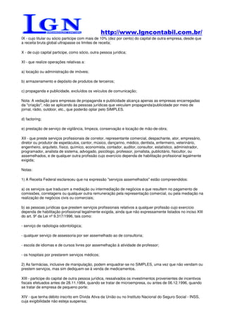 http://www.lgncontabil.com.br/
IX - cujo titular ou sócio participe com mais de 10% (dez por cento) do capital de outra empresa, desde que
a receita bruta global ultrapasse os limites de receita;

X - de cujo capital participe, como sócio, outra pessoa jurídica;

XI - que realize operações relativas a:

a) locação ou administração de imóveis;

b) armazenamento e depósito de produtos de terceiros;

c) propaganda e publicidade, excluídos os veículos de comunicação;

Nota: A vedação para empresas de propaganda e publicidade alcança apenas as empresas encarregadas
da "criação", não se aplicando às pessoas jurídicas que veiculam propaganda/publicidade por meio de
jornal, rádio, outdoor, etc., que poderão optar pelo SIMPLES.

d) factoring;

e) prestação de serviço de vigilância, limpeza, conservação e locação de mão-de-obra;

XII - que preste serviços profissionais de corretor, representante comercial, despachante, ator, empresário,
diretor ou produtor de espetáculos, cantor, músico, dançarino, médico, dentista, enfermeiro, veterinário,
engenheiro, arquiteto, físico, químico, economista, contador, auditor, consultor, estatístico, administrador,
programador, analista de sistema, advogado, psicólogo, professor, jornalista, publicitário, fisicultor, ou
assemelhados, e de qualquer outra profissão cujo exercício dependa de habilitação profissional legalmente
exigida;

Notas:

1) A Receita Federal esclareceu que na expressão "serviços assemelhados" estão compreendidos:

a) os serviços que traduzam a mediação ou intermediação de negócios e que resultem no pagamento de
comissões, corretagens ou qualquer outra remuneração pela representação comercial, ou pela mediação na
realização de negócios civis ou comerciais;

b) as pessoas jurídicas que prestem serviços profissionais relativos a qualquer profissão cujo exercício
dependa de habilitação profissional legalmente exigida, ainda que não expressamente listados no inciso XIII
do art. 9º da Lei nº 9.317/1996, tais como:

- serviço de radiologia odontológica;

- qualquer serviço de assessoria por ser assemelhado ao de consultoria;

- escola de idiomas e de cursos livres por assemelhação à atividade de professor;

- os hospitais por prestarem serviços médicos;

2) As farmácias, inclusive de manipulação, podem enquadrar-se no SIMPLES, uma vez que não vendam ou
prestem serviços, mas sim dediquem-se à venda de medicamentos.

XIII - participe do capital de outra pessoa jurídica, ressalvados os investimentos provenientes de incentivos
fiscais efetuados antes de 28.11.1984, quando se tratar de microempresa, ou antes de 06.12.1996, quando
se tratar de empresa de pequeno porte;

XIV - que tenha débito inscrito em Dívida Ativa da União ou no Instituto Nacional do Seguro Social - INSS,
cuja exigibilidade não esteja suspensa;
 