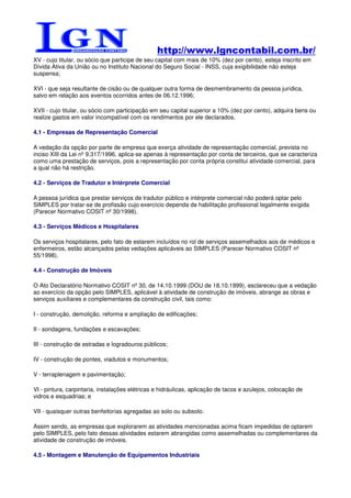 http://www.lgncontabil.com.br/
XV - cujo titular, ou sócio que participe de seu capital com mais de 10% (dez por cento), esteja inscrito em
Dívida Ativa da União ou no Instituto Nacional do Seguro Social - INSS, cuja exigibilidade não esteja
suspensa;

XVI - que seja resultante de cisão ou de qualquer outra forma de desmembramento da pessoa jurídica,
salvo em relação aos eventos ocorridos antes de 06.12.1996;

XVII - cujo titular, ou sócio com participação em seu capital superior a 10% (dez por cento), adquira bens ou
realize gastos em valor incompatível com os rendimentos por ele declarados.

4.1 - Empresas de Representação Comercial

A vedação da opção por parte de empresa que exerça atividade de representação comercial, prevista no
inciso XIII da Lei nº 9.317/1996, aplica-se apenas à representação por conta de terceiros, que se caracteriza
como uma prestação de serviços, pois a representação por conta própria constitui atividade comercial, para
a qual não há restrição.

4.2 - Serviços de Tradutor e Intérprete Comercial

A pessoa jurídica que prestar serviços de tradutor público e intérprete comercial não poderá optar pelo
SIMPLES por tratar-se de profissão cujo exercício dependa de habilitação profissional legalmente exigida
(Parecer Normativo COSIT nº 30/1998).

4.3 - Serviços Médicos e Hospitalares

Os serviços hospitalares, pelo fato de estarem incluídos no rol de serviços assemelhados aos de médicos e
enfermeiros, estão alcançados pelas vedações aplicáveis ao SIMPLES (Parecer Normativo COSIT nº
55/1998).

4.4 - Construção de Imóveis

O Ato Declaratório Normativo COSIT nº 30, de 14.10.1999 (DOU de 18.10.1999), esclareceu que a vedação
ao exercício da opção pelo SIMPLES, aplicável à atividade de construção de imóveis, abrange as obras e
serviços auxiliares e complementares da construção civil, tais como:

I - construção, demolição, reforma e ampliação de edificações;

II - sondagens, fundações e escavações;

III - construção de estradas e logradouros públicos;

IV - construção de pontes, viadutos e monumentos;

V - terraplenagem e pavimentação;

VI - pintura, carpintaria, instalações elétricas e hidráulicas, aplicação de tacos e azulejos, colocação de
vidros e esquadrias; e

VII - quaisquer outras benfeitorias agregadas ao solo ou subsolo.

Assim sendo, as empresas que explorarem as atividades mencionadas acima ficam impedidas de optarem
pelo SIMPLES, pelo fato dessas atividades estarem abrangidas como assemelhadas ou complementares da
atividade de construção de imóveis.

4.5 - Montagem e Manutenção de Equipamentos Industriais
 