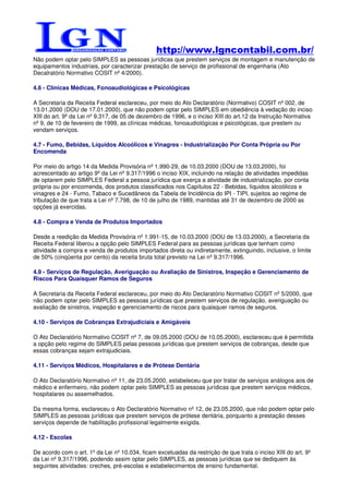 http://www.lgncontabil.com.br/
Não podem optar pelo SIMPLES as pessoas jurídicas que prestem serviços de montagem e manutenção de
equipamentos industriais, por caracterizar prestação de serviço de profissional de engenharia (Ato
Decalratório Normativo COSIT nº 4/2000).

4.6 - Clínicas Médicas, Fonoaudiológicas e Psicológicas

A Secretaria da Receita Federal esclareceu, por meio do Ato Declaratório (Normativo) COSIT nº 002, de
13.01.2000 (DOU de 17.01.2000), que não podem optar pelo SIMPLES em obediência à vedação do inciso
XIII do art. 9º da Lei nº 9.317, de 05 de dezembro de 1996, e o inciso XIII do art.12 da Instrução Normativa
nº 9, de 10 de fevereiro de 1999, as clínicas médicas, fonoaudiológicas e psicológicas, que prestem ou
vendam serviços.

4.7 - Fumo, Bebidas, Líquidos Alcoólicos e Vinagres - Industrialização Por Conta Própria ou Por
Encomenda

Por meio do artigo 14 da Medida Provisória nº 1.990-29, de 10.03.2000 (DOU de 13.03.2000), foi
acrescentado ao artigo 9º da Lei nº 9.317/1996 o inciso XIX, incluindo na relação de atividades impedidas
de optarem pelo SIMPLES Federal a pessoa jurídica que exerça a atividade de industrialização, por conta
própria ou por encomenda, dos produtos classificados nos Capítulos 22 - Bebidas, líquidos alcoólicos e
vinagres e 24 - Fumo, Tabaco e Sucedâneos da Tabela de Incidência do IPI - TIPI, sujeitos ao regime de
tributação de que trata a Lei nº 7.798, de 10 de julho de 1989, mantidas até 31 de dezembro de 2000 as
opções já exercidas.

4.8 - Compra e Venda de Produtos Importados

Desde a reedição da Medida Provisória nº 1.991-15, de 10.03.2000 (DOU de 13.03.2000), a Secretaria da
Receita Federal liberou a opção pelo SIMPLES Federal para as pessoas jurídicas que tenham como
atividade a compra e venda de produtos importados direta ou indiretamente, extinguindo, inclusive, o limite
de 50% (cinqüenta por cento) da receita bruta total previsto na Lei nº 9.317/1996.

4.9 - Serviços de Regulação, Averiguação ou Avaliação de Sinistros, Inspeção e Gerenciamento de
Riscos Para Quaisquer Ramos de Seguros

A Secretaria da Receita Federal esclareceu, por meio do Ato Declaratório Normativo COSIT nº 5/2000, que
não podem optar pelo SIMPLES as pessoas jurídicas que prestem serviços de regulação, averiguação ou
avaliação de sinistros, inspeção e gerenciamento de riscos para quaisquer ramos de seguros.

4.10 - Serviços de Cobranças Extrajudiciais e Amigáveis

O Ato Declaratório Normativo COSIT nº 7, de 09.05.2000 (DOU de 10.05.2000), esclareceu que é permitida
a opção pelo regime do SIMPLES pelas pessoas jurídicas que prestem serviços de cobranças, desde que
essas cobranças sejam extrajudiciais.

4.11 - Serviços Médicos, Hospitalares e de Prótese Dentária

O Ato Declaratório Normativo nº 11, de 23.05.2000, estabeleceu que por tratar de serviços análogos aos de
médico e enfermeiro, não podem optar pelo SIMPLES as pessoas jurídicas que prestem serviços médicos,
hospitalares ou assemelhados.

Da mesma forma, esclareceu o Ato Declaratório Normativo nº 12, de 23.05.2000, que não podem optar pelo
SIMPLES as pessoas jurídicas que prestem serviços de prótese dentária, porquanto a prestação desses
serviços depende de habilitação profissional legalmente exigida.

4.12 - Escolas

De acordo com o art. 1º da Lei nº 10.034, ficam excetuadas da restrição de que trata o inciso XIII do art. 9º
da Lei nº 9.317/1996, podendo assim optar pelo SIMPLES, as pessoas jurídicas que se dediquem às
seguintes atividades: creches, pré-escolas e estabelecimentos de ensino fundamental.
 