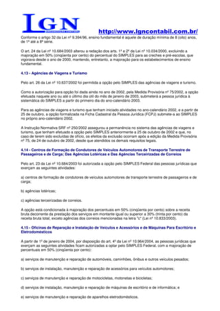 http://www.lgncontabil.com.br/
Conforme o artigo 32 da Lei nº 9.394/96, ensino fundamental é aquele de duração mínima de 8 (oito) anos,
de 1ª até a 8ª série.

O art. 24 da Lei nº 10.684/2003 alterou a redação dos arts. 1º e 2º da Lei nº 10.034/2000, excluindo a
majoração em 50% (cinqüenta por cento) do percentual do SIMPLES para as creches e pré-escolas, que
vigorava desde o ano de 2000, mantendo, entretanto, a majoração para os estabelecimentos de ensino
fundamental.

4.13 - Agências de Viagens e Turismo

Pelo art. 26 da Lei nº 10.637/2002 foi permitida a opção pelo SIMPLES das agências de viagens e turismo.

Como a autorização para opção foi dada ainda no ano de 2002, pela Medida Provisória nº 75/2002, a opção
efetuada naquele ano ou até o último dia útil do mês de janeiro de 2003, submeterá a pessoa jurídica à
sistemática do SIMPLES a partir do primeiro dia do ano-calendário 2003.

Para as agências de viagens e turismo que tenham iniciado atividades no ano-calendário 2002, e a partir de
25 de outubro, a opção formalizada na Ficha Cadastral da Pessoa Jurídica (FCPJ) submete-a ao SIMPLES
no próprio ano-calendário 2002.

A Instrução Normativa SRF nº 250/2002 assegurou a permanência no sistema das agências de viagens e
turismo, que tenham efetuado a opção pelo SIMPLES anteriormente a 25 de outubro de 2002 e que, no
caso de terem sido excluídas de ofício, os efeitos da exclusão ocorram após a edição da Medida Provisória
nº 75, de 24 de outubro de 2002, desde que atendidos os demais requisitos legais.

4.14 - Centros de Formação de Condutores de Veículos Automotores de Transporte Terrestre de
Passageiros e de Carga; Das Agências Lotéricas e Das Agências Terceirizadas de Correios

Pelo art. 23 da Lei nº 10.684/2003 foi autorizada a opção pelo SIMPLES Federal das pessoas jurídicas que
exerçam as seguintes atividades:

a) centros de formação de condutores de veículos automotores de transporte terrestre de passageiros e de
carga;

b) agências lotéricas;

c) agências terceirizadas de correios.

A opção está condicionada à majoração dos percentuais em 50% (cinqüenta por cento) sobre a receita
bruta decorrente da prestação dos serviços em montante igual ou superior a 30% (trinta por cento) da
receita bruta total, exceto agências dos correios mencionadas na letra "c" (Lei nº 10.833/2003).

4.15 - Oficinas de Reparação e Instalação de Veículos e Acessórios e de Máquinas Para Escritório e
Eletrodomésticos

A partir de 1º de janeiro de 2004, por disposição do art. 4º da Lei nº 10.964/2004, as pessoas jurídicas que
exerçam as seguintes atividades ficam autorizadas a optar pelo SIMPLES Federal, com a majoração de
percentuais em 50% (cinqüenta por cento):

a) serviços de manutenção e reparação de automóveis, caminhões, ônibus e outros veículos pesados;

b) serviços de instalação, manutenção e reparação de acessórios para veículos automotores;

c) serviços de manutenção e reparação de motocicletas, motonetas e bicicletas;

d) serviços de instalação, manutenção e reparação de máquinas de escritório e de informática; e

e) serviços de manutenção e reparação de aparelhos eletrodomésticos.
 