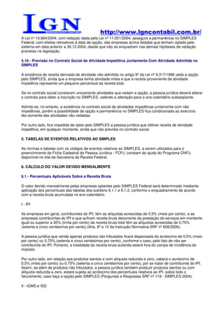 http://www.lgncontabil.com.br/
A Lei nº 10.964/2004, com redação dada pela Lei nº 11.051/2004, assegura a permanência no SIMPLES
Federal, com efeitos retroativos à data de opção, das empresas acima listadas que tenham optado pelo
sistema em data anterior a 30.12.2004, desde que não se enquadrem nas demais hipóteses de vedação
previstas na legislação.

4.16 - Previsão no Contrato Social de Atividade Impeditiva Juntamente Com Atividade Admitida no
SIMPLES

A existência de receita derivada de atividade não admitida no artigo 9º da Lei nº 9.317/1996 veda a opção
pelo SIMPLES, ainda que a empresa tenha atividade mista e que a receita proveniente da atividade
impeditiva represente um pequeno percentual da receita total.

Se no contrato social constarem unicamente atividades que vedam a opção, a pessoa jurídica deverá alterar
o contrato para obter a inscrição no SIMPLES, valendo a alteração para o ano-calendário subseqüente.

Admite-se, no entanto, a existência no contrato social de atividades impeditivas juntamente com não
impeditivas, porém a possibilidade de opção e permanência no SIMPLES fica condicionada ao exercício
tão-somente das atividades não vedadas.

Por outro lado, fica impedida de optar pelo SIMPLES a pessoa jurídica que obtiver receita de atividade
impeditiva, em qualquer montante, ainda que não prevista no contrato social.

5. TABELAS DE EVENTOS RELATIVOS AO SIMPLES

As normas e tabelas com os códigos de eventos relativos ao SIMPLES, a serem utilizados para o
preenchimento da Ficha Cadastral da Pessoa Jurídica - FCPJ, constam do ajuda do Programa CNPJ,
disponível no site da Secretaria da Receita Federal.

6. CÁLCULO DO VALOR DEVIDO MENSALMENTE

6.1 - Percentuais Aplicáveis Sobre a Receita Bruta

O valor devido mensalmente pelas empresas optantes pelo SIMPLES Federal será determinado mediante
aplicação dos percentuais das tabelas dos subitens 6.1.1 e 6.1.2, conforme o enquadramento de acordo
com a receita bruta acumulada no ano-calendário.

I - IPI

As empresas em geral, contribuintes do IPI, têm as alíquotas acrescidas de 0,5% (meio por cento), e as
empresas contribuintes do IPI e que aufiram receita bruta decorrente da prestação de serviços em montante
igual ou superior a 30% (trinta por cento) da receita bruta total têm as alíquotas acrescidas de 0,75%
(setenta e cinco centésimos por cento) (Arts. 8º e 12 da Instrução Normativa SRF nº 608/2006).

A pessoa jurídica que vende apenas produtos não tributados ficará dispensada do acréscimo de 0,5% (meio
por cento) ou 0,75% (setenta e cinco centésimos por cento), conforme o caso, pelo fato de não ser
contribuinte do IPI. Portanto, a totalidade da receita bruta auferida estará fora do campo de incidência do
imposto.

Por outro lado, em relação aos produtos isentos e com alíquota reduzida a zero, caberá o acréscimo de
0,5% (meio por cento) ou 0,75% (setenta e cinco centésimos por cento), por se tratar de contribuinte do IPI.
Assim, se além de produtos não tributados, a pessoa jurídica também produzir produtos isentos ou com
alíquota reduzida a zero, estará sujeita ao acréscimo dos percentuais relativos ao IPI, sobre todo o
faturamento, caso faça a opção pelo SIMPLES (Perguntas e Respostas SRF nº 119 - SIMPLES 2004).

II - ICMS e ISS
 