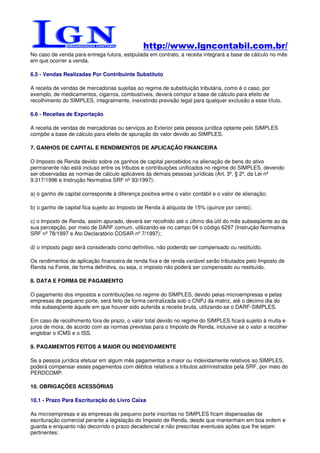 http://www.lgncontabil.com.br/
No caso de venda para entrega futura, estipulada em contrato, a receita integrará a base de cálculo no mês
em que ocorrer a venda.

6.5 - Vendas Realizadas Por Contribuinte Substituto

A receita de vendas de mercadorias sujeitas ao regime de substituição tributária, como é o caso, por
exemplo, de medicamentos, cigarros, combustíveis, deverá compor a base de cálculo para efeito de
recolhimento do SIMPLES, integralmente, inexistindo previsão legal para qualquer exclusão a esse título.

6.6 - Receitas de Exportação

A receita de vendas de mercadorias ou serviços ao Exterior pela pessoa jurídica optante pelo SIMPLES
compõe a base de cálculo para efeito de apuração do valor devido ao SIMPLES.

7. GANHOS DE CAPITAL E RENDIMENTOS DE APLICAÇÃO FINANCEIRA

O Imposto de Renda devido sobre os ganhos de capital percebidos na alienação de bens do ativo
permanente não está incluso entre os tributos e contribuições unificados no regime do SIMPLES, devendo
ser observadas as normas de cálculo aplicáveis às demais pessoas jurídicas (Art. 3º, § 2º, da Lei nº
9.317/1996 e Instrução Normativa SRF nº 93/1997):

a) o ganho de capital corresponde à diferença positiva entre o valor contábil e o valor de alienação;

b) o ganho de capital fica sujeito ao Imposto de Renda à alíquota de 15% (quinze por cento);

c) o Imposto de Renda, assim apurado, deverá ser recolhido até o último dia útil do mês subseqüente ao da
sua percepção, por meio de DARF comum, utilizando-se no campo 04 o código 6297 (Instrução Normativa
SRF nº 78/1997 e Ato Declaratório COSAR nº 7/1997);

d) o imposto pago será considerado como definitivo, não podendo ser compensado ou restituído.

Os rendimentos de aplicação financeira de renda fixa e de renda variável serão tributados pelo Imposto de
Renda na Fonte, de forma definitiva, ou seja, o imposto não poderá ser compensado ou restituído.

8. DATA E FORMA DE PAGAMENTO

O pagamento dos impostos e contribuições no regime do SIMPLES, devido pelas microempresas e pelas
empresas de pequeno porte, será feito de forma centralizada sob o CNPJ da matriz, até o décimo dia do
mês subseqüente àquele em que houver sido auferida a receita bruta, utilizando-se o DARF-SIMPLES.

Em caso de recolhimento fora de prazo, o valor total devido no regime do SIMPLES ficará sujeito à multa e
juros de mora, de acordo com as normas previstas para o Imposto de Renda, inclusive se o valor a recolher
englobar o ICMS e o ISS.

9. PAGAMENTOS FEITOS A MAIOR OU INDEVIDAMENTE

Se a pessoa jurídica efetuar em algum mês pagamentos a maior ou indevidamente relativos ao SIMPLES,
poderá compensar esses pagamentos com débitos relativos a tributos administrados pela SRF, por meio do
PERDCOMP.

10. OBRIGAÇÕES ACESSÓRIAS

10.1 - Prazo Para Escrituração do Livro Caixa

As microempresas e as empresas de pequeno porte inscritas no SIMPLES ficam dispensadas de
escrituração comercial perante a legislação do Imposto de Renda, desde que mantenham em boa ordem e
guarda e enquanto não decorrido o prazo decadencial e não prescritas eventuais ações que lhe sejam
pertinentes:
 