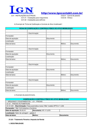 http://www.lgncontabil.com.br/
       3.01 - INSTALAÇÕES ELÉTRICAS                                              5.02.01 - Carros de passeio
                    3.01.01 - Instalações para maquinários                       5.02.02 - Ônibus
                    3.01.02 - Instalações para edifícios

               b) Exemplo de "Ficha de Codificação e Controle do Ativo Imobilizado".

                      FICHA DE CODIFICAÇÃO E CONTROLE FÍSICO DO ATIVO IMOBILIZADO


                                  - Discriminação:
Fornecedor:
Data de aquisição:                                           Documento:
Localização:
Data da baixa:                                                                   Motivo:      Documento:


                                  - Discriminação:
Fornecedor:
Data de aquisição:                                           Documento:
Localização:
Data da baixa:                                                                   Motivo:      Documento:


                                  - Discriminação:
Fornecedor:
Data de aquisição:                                           Documento:
Localização:
Data da baixa:                                                                   Motivo:      Documento:


                                  - Discriminação:
Fornecedor:
Data de aquisição:                                           Documento:
Localização:
Data da baixa:                                                                   Motivo:      Documento:


               c) Exemplo de preenchimento.

                         CODIFICAÇÃO E CONTROLE FÍSICO DO ATIVO IMOBILIZADO
1 - MÁQUINAS E EQUIPAMENTOS - 1.01 - FRESAS
1.01.01 - FRESAS AUTOMÁTICAS
1.01.01.001 - Discriminação: Fresa automática marca "Alfa" modelo XPTO nº 1.234
Fornecedor: "Alfa" S/A Indústria e Comércio
Data de aquisição: 05.05.X1           Documento: NF nº 5.678
Localização: Setor de usinagem - galpão 2
Data da baixa:                       Motivo:                                    Documento:

    21.8.6 - Tratamento Perante o Imposto de Renda

    1. DEDUTIBILIDADE
 