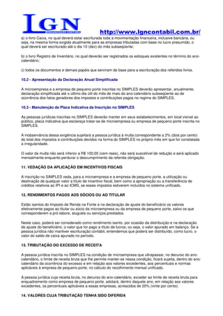 http://www.lgncontabil.com.br/
a) o livro Caixa, no qual deverá estar escriturada toda a movimentação financeira, inclusive bancária, ou
seja, na mesma forma exigida atualmente para as empresas tributadas com base no lucro presumido, o
qual deverá ser escriturado até o dia 10 (dez) do mês subseqüente;

b) o livro Registro de Inventário, no qual deverão ser registrados os estoques existentes no término do ano-
calendário;

c) todos os documentos e demais papéis que serviram de base para a escrituração dos referidos livros.

10.2 - Apresentação da Declaração Anual Simplificada

A microempresa e a empresa de pequeno porte inscritas no SIMPLES deverão apresentar, anualmente,
declaração simplificada até o último dia útil do mês de maio do ano-calendário subseqüente ao de
ocorrência dos fatos geradores dos impostos e contribuições pagos no regime do SIMPLES.

10.3 - Manutenção de Placa Indicativa da Inscrição no SIMPLES

As pessoas jurídicas inscritas no SIMPLES deverão manter em seus estabelecimentos, em local visível ao
público, placa indicativa que esclareça tratar-se de microempresa ou empresa de pequeno porte inscrita no
SIMPLES.

A inobservância dessa exigência sujeitará a pessoa jurídica à multa correspondente a 2% (dois por cento)
do total dos impostos e contribuições devidos na forma do SIMPLES no próprio mês em que for constatada
a irregularidade.

O valor da multa não será inferior a R$ 100,00 (cem reais), não será suscetível de redução e será aplicado
mensalmente enquanto perdurar o descumprimento da referida obrigação.

11. VEDAÇÃO DA APLICAÇÃO EM INCENTIVOS FISCAIS

A inscrição no SIMPLES veda, para a microempresa e a empresa de pequeno porte, a utilização ou
destinação de qualquer valor a título de incentivo fiscal, bem como a apropriação ou a transferência de
créditos relativos ao IPI e ao ICMS, se esses impostos estiverem incluídos no sistema unificado.

12. RENDIMENTOS PAGOS AOS SÓCIOS OU AO TITULAR

Estão isentos do Imposto de Renda na Fonte e na declaração de ajuste do beneficiário os valores
efetivamente pagos ao titular ou sócio da microempresa ou da empresa de pequeno porte, salvo os que
corresponderem a pró-labore, aluguéis ou serviços prestados.

Neste caso, poderá ser considerado como rendimento isento, por ocasião da distribuição e na declaração
de ajuste do beneficiário, o valor que for pago a título de lucros, ou seja, o valor apurado em balanço. Se a
pessoa jurídica não mantiver escrituração contábil, entendemos que poderá ser distribuído, como lucro, o
valor do saldo de caixa apurado no período.

13. TRIBUTAÇÃO DO EXCESSO DE RECEITA

A pessoa jurídica inscrita no SIMPLES na condição de microempresa que ultrapassar, no decurso do ano-
calendário, o limite de receita bruta que lhe permite manter-se nessa condição, ficará sujeita, dentro do ano-
calendário da ocorrência do excesso e em relação aos valores excedentes, aos percentuais e normas
aplicáveis à empresa de pequeno porte, no cálculo do recolhimento mensal unificado.

A pessoa jurídica cuja receita bruta, no decurso do ano-calendário, exceder ao limite de receita bruta para
enquadramento como empresa de pequeno porte, adotará, dentro daquele ano, em relação aos valores
excedentes, os percentuais aplicáveis a essas empresas, acrescidos de 20% (vinte por cento).

14. VALORES CUJA TRIBUTAÇÃO TENHA SIDO DIFERIDA
 