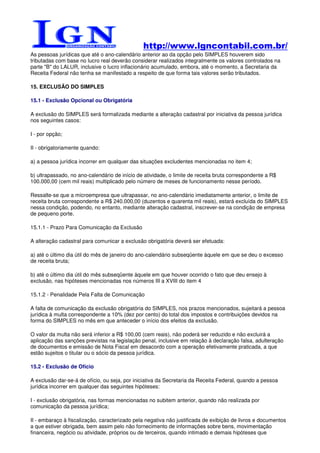 http://www.lgncontabil.com.br/
As pessoas jurídicas que até o ano-calendário anterior ao da opção pelo SIMPLES houverem sido
tributadas com base no lucro real deverão considerar realizados integralmente os valores controlados na
parte "B" do LALUR, inclusive o lucro inflacionário acumulado, embora, até o momento, a Secretaria da
Receita Federal não tenha se manifestado a respeito de que forma tais valores serão tributados.

15. EXCLUSÃO DO SIMPLES

15.1 - Exclusão Opcional ou Obrigatória

A exclusão do SIMPLES será formalizada mediante a alteração cadastral por iniciativa da pessoa jurídica
nos seguintes casos:

I - por opção;

II - obrigatoriamente quando:

a) a pessoa jurídica incorrer em qualquer das situações excludentes mencionadas no item 4;

b) ultrapassado, no ano-calendário de início de atividade, o limite de receita bruta correspondente a R$
100.000,00 (cem mil reais) multiplicado pelo número de meses de funcionamento nesse período.

Ressalte-se que a microempresa que ultrapassar, no ano-calendário imediatamente anterior, o limite de
receita bruta correspondente a R$ 240.000,00 (duzentos e quarenta mil reais), estará excluída do SIMPLES
nessa condição, podendo, no entanto, mediante alteração cadastral, inscrever-se na condição de empresa
de pequeno porte.

15.1.1 - Prazo Para Comunicação da Exclusão

A alteração cadastral para comunicar a exclusão obrigatória deverá ser efetuada:

a) até o último dia útil do mês de janeiro do ano-calendário subseqüente àquele em que se deu o excesso
de receita bruta;

b) até o último dia útil do mês subseqüente àquele em que houver ocorrido o fato que deu ensejo à
exclusão, nas hipóteses mencionadas nos números III a XVIII do item 4

15.1.2 - Penalidade Pela Falta de Comunicação

A falta de comunicação da exclusão obrigatória do SIMPLES, nos prazos mencionados, sujeitará a pessoa
jurídica à multa correspondente a 10% (dez por cento) do total dos impostos e contribuições devidos na
forma do SIMPLES no mês em que anteceder o início dos efeitos da exclusão.

O valor da multa não será inferior a R$ 100,00 (cem reais), não poderá ser reduzido e não excluirá a
aplicação das sanções previstas na legislação penal, inclusive em relação à declaração falsa, adulteração
de documentos e emissão de Nota Fiscal em desacordo com a operação efetivamente praticada, a que
estão sujeitos o titular ou o sócio da pessoa jurídica.

15.2 - Exclusão de Ofício

A exclusão dar-se-á de ofício, ou seja, por iniciativa da Secretaria da Receita Federal, quando a pessoa
jurídica incorrer em qualquer das seguintes hipóteses:

I - exclusão obrigatória, nas formas mencionadas no subitem anterior, quando não realizada por
comunicação da pessoa jurídica;

II - embaraço à fiscalização, caracterizado pela negativa não justificada de exibição de livros e documentos
a que estiver obrigada, bem assim pelo não fornecimento de informações sobre bens, movimentação
financeira, negócio ou atividade, próprios ou de terceiros, quando intimado e demais hipóteses que
 