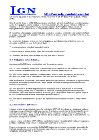http://www.lgncontabil.com.br/
autorizam a requisição de auxílio de força pública, nos termos do art. 200 da Lei nº 5.172, de 25.10.1966
(CTN);

Nota: O art. 200 da Lei nº 5.172/1966 prevê que as autoridades administrativas federais poderão requisitar o
auxílio da força pública federal, estadual ou municipal, e reciprocamente, quando vítimas de embaraço ou
desacato no exercício de suas funções, ou quando necessário à efetivação de medida prevista na
legislação tributária, ainda que não se configure fato definido em lei como crime ou contravenção.

III - resistência à fiscalização, caracterizada pela negativa de acesso ao estabelecimento, ao domicílio fiscal
ou qualquer outro local onde se desenvolvam as atividades da pessoa jurídica ou se encontrem bens de sua
posse ou propriedade;

IV - constituição da pessoa jurídica por interpostas pessoas que não sejam os verdadeiros sócios ou
acionistas, ou o titular, no caso de firma individual;

V - prática reiterada de infração à legislação tributária;

VI - comercialização de mercadorias objeto de contrabando ou descaminho;

VII - incidência em crimes contra a ordem tributária, com decisão definitiva.

15.3 - Produção de Efeitos da Exclusão

A exclusão do SIMPLES será considerada a partir dos seguintes prazos:

a) 01.01 do ano-calendário subseqüente, nos casos de exclusão por opção ou por excesso ao limite de
receita bruta para enquadramento como microempresa e empresa de pequeno porte;

b) a partir do mês seguinte àquele em que se proceder a exclusão, ainda que de ofício, em virtude de
ocorrer a situação excludente, nas hipóteses mencionadas nos números III a XVIII do item 4;

Nota: A exclusão de ofício dar-se-á mediante ato declaratório da autoridade fiscal da SRF que jurisdicione o
contribuinte, assegurado o contraditório e a ampla defesa, observada a legislação relativa ao processo
tributário administrativo.

c) a partir do início de atividade da pessoa jurídica no caso da letra "b" do número II do subitem 15.1,
ficando a pessoa jurídica sujeita ao pagamento da totalidade ou diferença dos respectivos impostos e
contribuições, devidos de conformidade com as normas gerais de incidência, acrescidos, apenas, de juros
de mora quando efetuado antes do início de procedimento de ofício;

d) a partir do mês de ocorrência de qualquer das hipóteses relacionadas nos números I a VII do subitem
15.2.

15.4 - Conseqüências da Exclusão

A pessoa jurídica que, por qualquer razão, for excluída do SIMPLES, deverá apurar o estoque de produtos,
matérias-primas, produtos intermediários e materiais de embalagem existentes no último dia do último mês
em que houver apurado o IPI ou o ICMS de conformidade com aquele sistema e determinar, a partir da
respectiva documentação de aquisição, o montante dos créditos que serão passíveis de aproveitamento nos
períodos de apuração subseqüentes.

A pessoa jurídica excluída do SIMPLES ficará sujeita às normas de tributação aplicáveis às demais pessoas
jurídicas, a partir do período em que se processarem os efeitos da exclusão.

Para as empresas que forem excluídas do SIMPLES, independentemente da sua vontade, a exclusão não
implicará rescisão no parcelamento. Neste caso, o parcelamento concedido será mantido até sua integral
quitação ou rescisão por falta de pagamento.
 