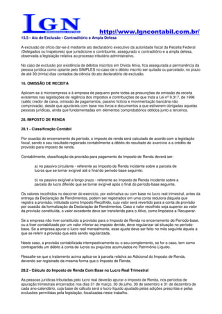 http://www.lgncontabil.com.br/
15.5 - Ato de Exclusão - Contraditório e Ampla Defesa

A exclusão de ofício dar-se-á mediante ato declaratório executivo da autoridade fiscal da Receita Federal
(Delegados ou Inspetores) que jurisdicione o contribuinte, assegurado o contraditório e a ampla defesa,
observada a legislação relativa ao processo tributário administrativo.

No caso de exclusão por existência de débitos inscritos em Dívida Ativa, fica assegurada a permanência da
pessoa jurídica como optante pelo SIMPLES no caso de o débito inscrito ser quitado ou parcelado, no prazo
de até 30 (trinta) dias contados da ciência do ato declaratório de exclusão.

16. OMISSÃO DE RECEITA

Aplicam-se à microempresa e à empresa de pequeno porte todas as presunções de omissão de receita
existentes nas legislações de regência dos impostos e contribuições de que trata a Lei nº 9.317, de 1996
(saldo credor de caixa, omissão de pagamentos, passivo fictício e movimentação bancária não
comprovada), desde que apuráveis com base nos livros e documentos a que estiverem obrigadas aquelas
pessoas jurídicas, ainda que fundamentadas em elementos comprobatórios obtidos junto a terceiros.

28. IMPOSTO DE RENDA

28.1 - Classificação Contábil

Por ocasião do encerramento do período, o imposto de renda será calculado de acordo com a legislação
fiscal, sendo o seu resultado registrado contabilmente a débito do resultado do exercício e a crédito de
provisão para imposto de renda.

Contabilmente, classificação da provisão para pagamento do Imposto de Renda deverá ser:

        a) no passivo circulante - referente ao Imposto de Renda incidente sobre a parcela de
        lucros que se tornar exigível até o final do período-base seguinte;

        b) no passivo exigível a longo prazo - referente ao Imposto de Renda incidente sobre a
        parcela do lucro diferido que se tornar exigível após o final do período-base seguinte.

Os valores recolhidos no decorrer do exercício, por estimativa ou com base no lucro real trimestral, antes da
entrega da Declaração de Rendimentos, podem ser registrados em uma conta redutora daquela que
registra a provisão, intitulada como Imposto Recolhido, cujo valor será revertido para a conta de provisão
por ocasião da formalização da Declaração de Rendimentos. Caso o valor recolhido seja superior ao valor
da provisão constituída, o valor excedente deve ser transferido para o Ativo, como Impostos a Recuperar.

Se a empresa não tiver constituído a provisão para o Imposto de Renda no encerramento do Período-base,
ou a tiver contabilizado por um valor inferior ao imposto devido, deve regularizar tal situação no período-
base. Se a empresa apurar o lucro real mensalmente, esse ajuste deve ser feito no mês seguinte àquele a
que se referir a provisão que está sendo regularizada.

Neste caso, a provisão contabilizada intempestivamente ou o seu complemento, se for o caso, tem como
contrapartida um débito à conta de lucros ou prejuízos acumulados no Patrimônio Líquido.

Ressalte-se que o tratamento acima aplica-se à parcela relativa ao Adicional do Imposto de Renda,
devendo ser registrado da mesma forma que o Imposto de Renda.

28.2 - Cálculo do Imposto de Renda Com Base no Lucro Real Trimestral

As pessoas jurídicas tributadas pelo lucro real deverão apurar o Imposto de Renda, nos períodos de
apuração trimestrais encerrados nos dias 31 de março, 30 de julho, 30 de setembro e 31 de dezembro de
cada ano-calendário, cuja base de cálculo será o lucro líquido ajustado pelas adições prescritas e pelas
exclusões permitidas pela legislação, focalizadas neste trabalho.
 