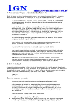 http://www.lgncontabil.com.br/
1 - Pessoas Jurídicas Obrigadas à Tributação Com Base No Lucro Real

Estão obrigadas ao regime de tributação com base no lucro real as pessoas jurídicas (art. 36 da Lei nº
8.981/95 com as alterações da Lei nº 9.065/95, art. 58 da Lei nº 9.430/96 e da Lei nº 9.718/98):

        - cuja receita total, no ano-calendário anterior, tenha excedido o limite de R$ 24.000.000,00
        (vinte e quatro milhões de reais) ou proporcional ao número de meses do período, quando
        inferior a doze meses;

        - cujas atividades sejam de bancos comerciais, bancos de investimentos, bancos de
        desenvolvimento, caixas econômicas, sociedades de crédito, financiamento e investimento,
        sociedades de crédito imobiliário, sociedades corretoras de títulos, valores mobiliários e
        câmbio, distribuidoras de títulos e valores mobiliários, empresas de arrendamento mercantil,
        cooperativas de crédito, empresa de seguros privados e de capitalização e entidades de
        previdência privada aberta;

        - que, autorizadas pela legislação tributária, queiram usufruir de benefícios fiscais relativos à
        isenção ou redução do Imposto de Renda;

        - que, no decorrer do ano-calendário, tenham suspendido ou reduzido o pagamento do
        imposto, por meio de balanços ou balancetes de suspensão ou redução;

        - que tenham lucros, rendimentos ou ganhos de capital oriundos do Exterior;

        - que explorem as atividades de prestação cumulativa e contínua de serviços de assessoria
        creditícia, mercadológica, gestão de crédito, seleção de riscos, administração de contas a
        pagar e a receber, compras de direitos creditórios resultantes de vendas mercantis a prazo
        ou de prestação de serviços (factoring).

        Nota: As pessoas jurídicas mencionadas acima, exceto as entidades financeiras e as
        empresas de fomento mercantil, podem optar pela tributação com base no lucro presumido,
        no período em que estiverem submetidas ao Refis (art. 9º do Decreto nº 3.342/00)

2 - BASE DE CÁLCULO

A base de cálculo do Imposto de Renda é o valor do resultado (lucro ou prejuízo) apurado nos períodos
trimestrais encerrados em 31 de março, 30 de junho, 30 de setembro e 31 de dezembro, com observância
da legislação comercial antes da provisão para o Imposto de Renda, ajustado extracontabilmente, pelas
adições e exclusões examinadas a seguir (art. 13 da Lei nº 9.249/95 e Majur/SRF):

        a) Adições:

Devem ser adicionados ao resultado:

        - resultado negativo da avaliação de investimentos pela equivalência patrimonial;

        - valor da reserva de reavaliação, que for realizado no período-base em virtude de sua
        capitalização (exceto no caso de reavaliação de imóveis e de patentes ou direitos de
        exploração de patentes decorrentes de pesquisa ou tecnologia desenvolvida no País) ou
        mediante depreciação, amortização, exaustão, alienação ou baixa por perecimento dos
        bens reavaliados;

        - valor das provisões não dedutíveis, exceto as seguintes:

    •   provisão para pagamento de férias e 13º salário;
    •   provisões técnicas das companhias de seguro e capitalização, bem como das entidades de
        previdência privada, cuja constituição é exigida pela legislação especial a elas aplicável;
 