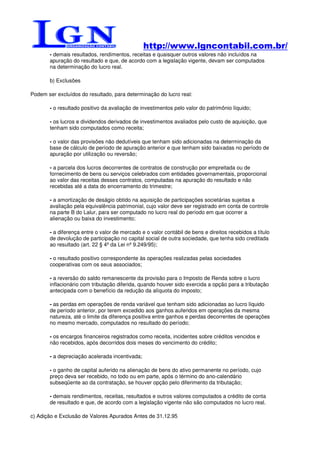 http://www.lgncontabil.com.br/
       - demais resultados, rendimentos, receitas e quaisquer outros valores não incluídos na
       apuração do resultado e que, de acordo com a legislação vigente, devam ser computados
       na determinação do lucro real.

       b) Exclusões

Podem ser excluídos do resultado, para determinação do lucro real:

       - o resultado positivo da avaliação de investimentos pelo valor do patrimônio líquido;

       - os lucros e dividendos derivados de investimentos avaliados pelo custo de aquisição, que
       tenham sido computados como receita;

       - o valor das provisões não dedutíveis que tenham sido adicionadas na determinação da
       base de cálculo de período de apuração anterior e que tenham sido baixadas no período de
       apuração por utilização ou reversão;

       - a parcela dos lucros decorrentes de contratos de construção por empreitada ou de
       fornecimento de bens ou serviços celebrados com entidades governamentais, proporcional
       ao valor das receitas desses contratos, computadas na apuração do resultado e não
       recebidas até a data do encerramento do trimestre;

       - a amortização de deságio obtido na aquisição de participações societárias sujeitas a
       avaliação pela equivalência patrimonial, cujo valor deve ser registrado em conta de controle
       na parte B do Lalur, para ser computado no lucro real do período em que ocorrer a
       alienação ou baixa do investimento;

       - a diferença entre o valor de mercado e o valor contábil de bens e direitos recebidos a título
       de devolução de participação no capital social de outra sociedade, que tenha sido creditada
       ao resultado (art. 22 § 4º da Lei nº 9.249/95);

       - o resultado positivo correspondente às operações realizadas pelas sociedades
       cooperativas com os seus associados;

       - a reversão do saldo remanescente da provisão para o Imposto de Renda sobre o lucro
       inflacionário com tributação diferida, quando houver sido exercida a opção para a tributação
       antecipada com o benefício da redução da alíquota do imposto;

       - as perdas em operações de renda variável que tenham sido adicionadas ao lucro líquido
       de período anterior, por terem excedido aos ganhos auferidos em operações da mesma
       natureza, até o limite da diferença positiva entre ganhos e perdas decorrentes de operações
       no mesmo mercado, computados no resultado do período;

       - os encargos financeiros registrados como receita, incidentes sobre créditos vencidos e
       não recebidos, após decorridos dois meses do vencimento do crédito;

       - a depreciação acelerada incentivada;

       - o ganho de capital auferido na alienação de bens do ativo permanente no período, cujo
       preço deva ser recebido, no todo ou em parte, após o término do ano-calendário
       subseqüente ao da contratação, se houver opção pelo diferimento da tributação;

       - demais rendimentos, receitas, resultados e outros valores computados a crédito de conta
       de resultado e que, de acordo com a legislação vigente não são computados no lucro real.

c) Adição e Exclusão de Valores Apurados Antes de 31.12.95
 