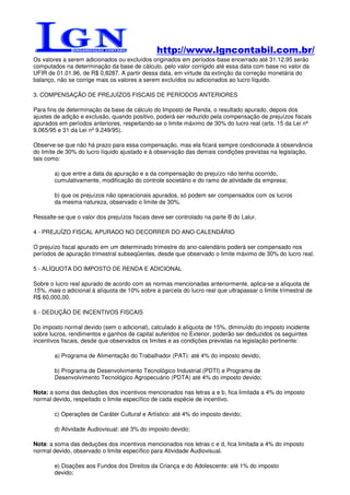 http://www.lgncontabil.com.br/
Os valores a serem adicionados ou excluídos originados em períodos-base encerrado até 31.12.95 serão
computados na determinação da base de cálculo, pelo valor corrigido até essa data com base no valor da
UFIR de 01.01.96, de R$ 0,8287. A partir dessa data, em virtude da extinção da correção monetária do
balanço, não se corrige mais os valores a serem excluídos ou adicionados ao lucro líquido.

3. COMPENSAÇÃO DE PREJUÍZOS FISCAIS DE PERÍODOS ANTERIORES

Para fins de determinação da base de cálculo do Imposto de Renda, o resultado apurado, depois dos
ajustes de adição e exclusão, quando positivo, poderá ser reduzido pela compensação de prejuízos fiscais
apurados em períodos anteriores, respeitando-se o limite máximo de 30% do lucro real (arts. 15 da Lei nº
9.065/95 e 31 da Lei nº 9.249/95).

Observe-se que não há prazo para essa compensação, mas ela ficará sempre condicionada à observância
do limite de 30% do lucro líquido ajustado e à observação das demais condições previstas na legislação,
tais como:

        a) que entre a data da apuração e a da compensação do prejuízo não tenha ocorrido,
        cumulativamente, modificação do controle societário e do ramo de atividade da empresa;

        b) que os prejuízos não operacionais apurados, só podem ser compensados com os lucros
        da mesma natureza, observado o limite de 30%.

Ressalte-se que o valor dos prejuízos fiscais deve ser controlado na parte B do Lalur.

4 - PREJUÍZO FISCAL APURADO NO DECORRER DO ANO-CALENDÁRIO

O prejuízo fiscal apurado em um determinado trimestre do ano-calendário poderá ser compensado nos
períodos de apuração trimestral subseqüentes, desde que observado o limite máximo de 30% do lucro real.

5 - ALÍQUOTA DO IMPOSTO DE RENDA E ADICIONAL

Sobre o lucro real apurado de acordo com as normas mencionadas anteriormente, aplica-se a alíquota de
15%, mais o adicional à alíquota de 10% sobre a parcela do lucro real que ultrapassar o limite trimestral de
R$ 60.000,00.

6 - DEDUÇÃO DE INCENTIVOS FISCAIS

Do imposto normal devido (sem o adicional), calculado à alíquota de 15%, diminuído do imposto incidente
sobre lucros, rendimentos e ganhos de capital auferidos no Exterior, poderão ser deduzidos os seguintes
incentivos fiscais, desde que observados os limites e as condições previstas na legislação pertinente:

        a) Programa de Alimentação do Trabalhador (PAT): até 4% do imposto devido;

        b) Programa de Desenvolvimento Tecnológico Industrial (PDTI) e Programa de
        Desenvolvimento Tecnológico Agropecuário (PDTA) até 4% do imposto devido;

Nota: a soma das deduções dos incentivos mencionados nas letras a e b, fica limitada a 4% do imposto
normal devido, respeitado o limite específico de cada espécie de incentivo.

        c) Operações de Caráter Cultural e Artístico: até 4% do imposto devido;

        d) Atividade Audiovisual: até 3% do imposto devido;

Nota: a soma das deduções dos incentivos mencionados nos letras c e d, fica limitada a 4% do imposto
normal devido, observado o limite específico para Atividade Audiovisual.

        e) Doações aos Fundos dos Direitos da Criança e do Adolescente: até 1% do imposto
        devido;
 