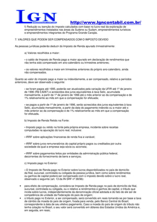 http://www.lgncontabil.com.br/
       f) Redução ou isenção do imposto calculados com base no lucro real da exploração de
       empreendimentos instalados nas áreas da Sudene ou Sudam, empreendimentos turísticos
       e empreendimentos integrantes do Programa Grande Carajás.

7. VALORES QUE PODEM SER COMPENSADOS COM O IMPOSTO DEVIDO

As pessoas jurídicas poderão deduzir do Imposto de Renda apurado trimestralmente:

       a) Valores recolhidos a maior:

       - o saldo de Imposto de Renda pago a maior apurado em declaração de rendimentos que
       não tenha sido compensado em ano-calendário ou trimestres anteriores;

       - os valores recolhidos a maior em trimestres anteriores do próprio ano-calendário, ainda
       não compensados.

Quanto ao valor do imposto pago a maior ou indevidamente, a ser compensado, relativo a períodos
anteriores, deve ser observado o seguinte:

       - se foram pagos até 1995, poderão ser atualizados pela variação da UFIR até 1º de janeiro
       de 1996 (R$ 0,8287) e acrescidos dos juros equivalentes à taxa Selic, acumulada
       mensalmente, a partir de 1º de janeiro de 1996 até o mês anterior ao da compensação e de
       1% relativamente ao mês em que a compensação for efetuada;

       - se pagos a partir de 1º de janeiro de 1996, serão acrescidos dos juros equivalentes à taxa
       Selic, acumulada mensalmente, a partir da data do pagamento indevido ou a maior até o
       mês anterior ao da compensação e de 1% relativamente ao mês em que a compensação
       for efetuada.

       b) Imposto de Renda Retido na Fonte:

       - Imposto pago ou retido na fonte pela própria empresa, incidente sobre receitas
       computadas na apuração do lucro real, inclusive:

       - IRRF sobre aplicações financeiras de renda fixa e variável;

       - IRRF sobre juros remuneratórios do capital próprio pagos ou creditados por outra
       sociedade da qual a empresa seja sócia ou acionista;

       - IRRF sobre pagamentos feitos por entidades da administração pública federal,
       decorrentes do fornecimento de bens e serviços;

       c) Imposto pago no Exterior:

       - O Imposto de Renda pago no Exterior sobre lucros disponibilizados no país de domicílio
       da filial, sucursal, controlada ou coligada da pessoa jurídica, bem como sobre rendimentos
       ou ganhos de capital poderá ser compensado com o imposto devido sobre o lucro real,
       observado o seguinte (art. 13 da IN SRF nº 38/96):

   •   para efeito de compensação, considera-se Imposto de Renda pago no país de domicílio da filial,
       sucursal, controlada ou coligada, ou o relativo a rendimentos e ganhos de capital, o tributo que
       incida sobre lucros, independentemente da denominação oficial adotada e do fato de ele ser de
       competência de unidade da Federação do país de origem;
   •   o tributo pago no Exterior, a ser compensado, será convertido em reais tomando-se por base a taxa
       de câmbio da moeda do país de origem, fixada para venda, pelo Banco Central do Brasil,
       correspondente à data de seu efetivo pagamento. Caso a moeda do país de origem do tributo não
       tenha cotação no Brasil, o seu valor será convertido em dólares dos Estados Unidos da América e,
       em seguida, em reais;
 